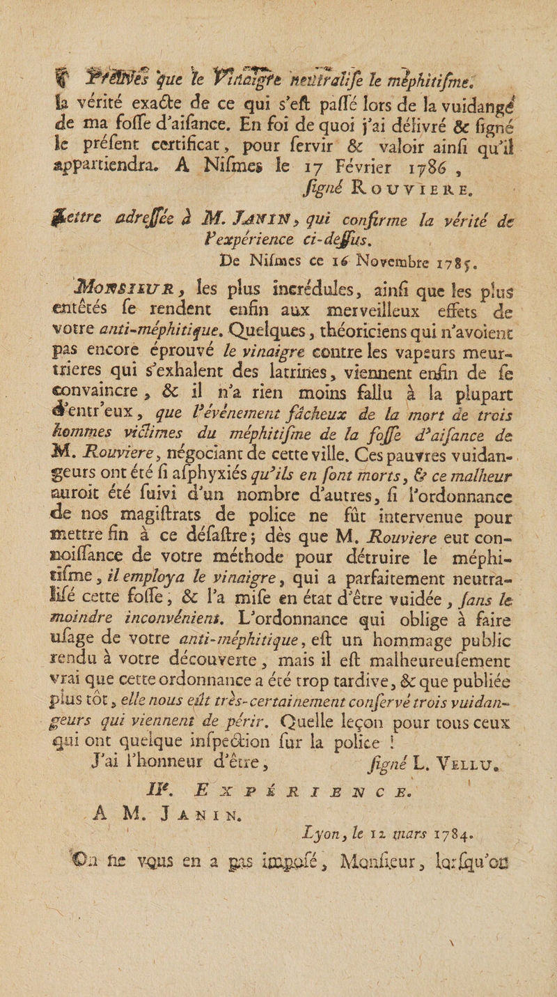 f PféîïiJes que le Vttiûïgft nmtralîfe le mîpkitifme. la vérité exa&e de ce qui seft paffé lors de la vuidangé* de ma foffe d'aifance. En foi de quoi j'ai délivré & ligné le préfent certificat, pour fervir & valoir ainfi qu'il appartiendra. A Nifmes le 17 Février 1786 , figné Rouvïhre, Retire adreffee à M. Tanin , qui confirme, la vérité de F expérience ci~dejfus. De Nifüics ce 16 No?eïtîbfe 178 MomiiURy les plus incrédules, ainfi que îes plus entêtés fe rendent enfin aux merveilleux effets de votre anti-méphitique, Quelques, théoriciens qui n'avoienc pas encore éprouvé le vinaigre contre les vapeurs meur¬ trières. qui s'exhalent des latrines, viennent enfin de le convaincre , 8c il n'a rien moins fallu à la plupart él entr eux, que Vévènement fâcheux de la mort de trois hommes victimes du méphitifme de la foffe d’aifance de M. Rouviere, négociant de cette ville» Ces pauvres vuidan- geurs ont été fi afphyxiés qu’ils en font morts, & ce malheur suroît été fuivi d'un nombre d'autres, fi l'ordonnance de nos magiftrats de police ne fût intervenue pour mettre fin à ce défaftre; dès que M. Rouviere eut con- tioiffance de votre méthode pour détruire le méphi- rifme, U employa le vinaigre, qui a parfaitement neutra¬ lisé cette folle, 8c l'a mile en état d'être vuidée , fans le moindre inconvénient. L'ordonnance qui oblige à faire uiage de votre anti-méphitique, eft un hommage public rendu à votre découverte, mais il eft malheureufement vrai que cette ordonnance a été trop tardive, 8c que publiée plus tôt, elle nous eût très-certainement confervé trois vuidan«• geurs qui viennent de périr. Quelle leçon pour tous ceux qui ont quelque infpedion fur la police i J'ai l'honneur d'être, figné L. Vellu. IIe. Expérience. A M. J A N I N. % ony le ix mars 1784. On fie V-OUS en a ps ipapofé, Moniteur, lorsqu'on