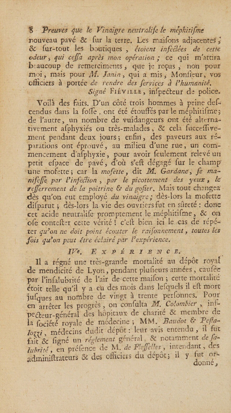 nouveau pavé ëc fur ia terre. Les ma'îfbns adjacentes * &amp;c fur-tout les boutiques , étoient infectées de cette odeury qui cejfa après mon. opération; ce qui m'attira beaucoup de remercîments * que je reçus , non pour moi, mais pour M. Janin, qui a mis, Moniteur, vos officiers à portée de rendre des fervices a l’humanité. Signé Fiéyille, infpeéteur de police® Voila des faits. D'un côté trois hommes à peine clef- cendus dans la folle , ont été étouffés par ie méphitifm'ej de l'autre, un nombre de vuidangeurs ont été alterna¬ tivement afohyxiés ou très-malades, 8c cela fucceffi ve¬ ulent pendant deux jours; enfin, des paveurs aux ré¬ parations ont éprouvé, au milieu d'une rue, un com¬ mencement d’afphyxie, pour avoir feulement relevé un petit efpace de pavé, d'où s'efl dégagé lur le champ une mofette; car la mofette, dît M. Gardanep fe ma- nifejfe par l’infection , par le picottement des yeux , le. tejferrement de la poitrine &amp; du go fier % Mais tout changea* dès qu'on eut employé du vinaigre; dès-lors la mofette difparut ; dès-lors la vie des ouvriers fit en sûreté : donc cet acide neutralife promptement le méphitifme, &amp; on ofe contefter cette vérité 1 c'efl bien ici le cas de répé¬ ter qu’on ne doit point écouter le. raifonnement, toutes les fois qu’on peut être éclairé par Vexpérience* IVe. Expérience, Il a régné une très-grande mortalité au dépôt royal de mendicité de Lyon, pendant plufieurs années, caufee par l'infalubrité de l'air de cette maifon ; cette mortalité étoit telle qu'il y a eü des mois dans lefquels il eft mort jufques au nombre de vingt à trente perfonnes. Pour en arrêter les progrès , on confulta M. Colombier , ini- peéteur-général des hôpitaux de charité &amp; membre de la fociété royale de médecine ; MM. Baudot &amp; Tefa~ lo77i médecins dudit dépôt : leur avis entendu, il fut frît &amp; firme un réglement général &amp; notamment défi- îubritê, en préfence de M. de FlejfeV.es 9 intendant, des adminiftrateurs &amp; des officiers du dépôt; il y