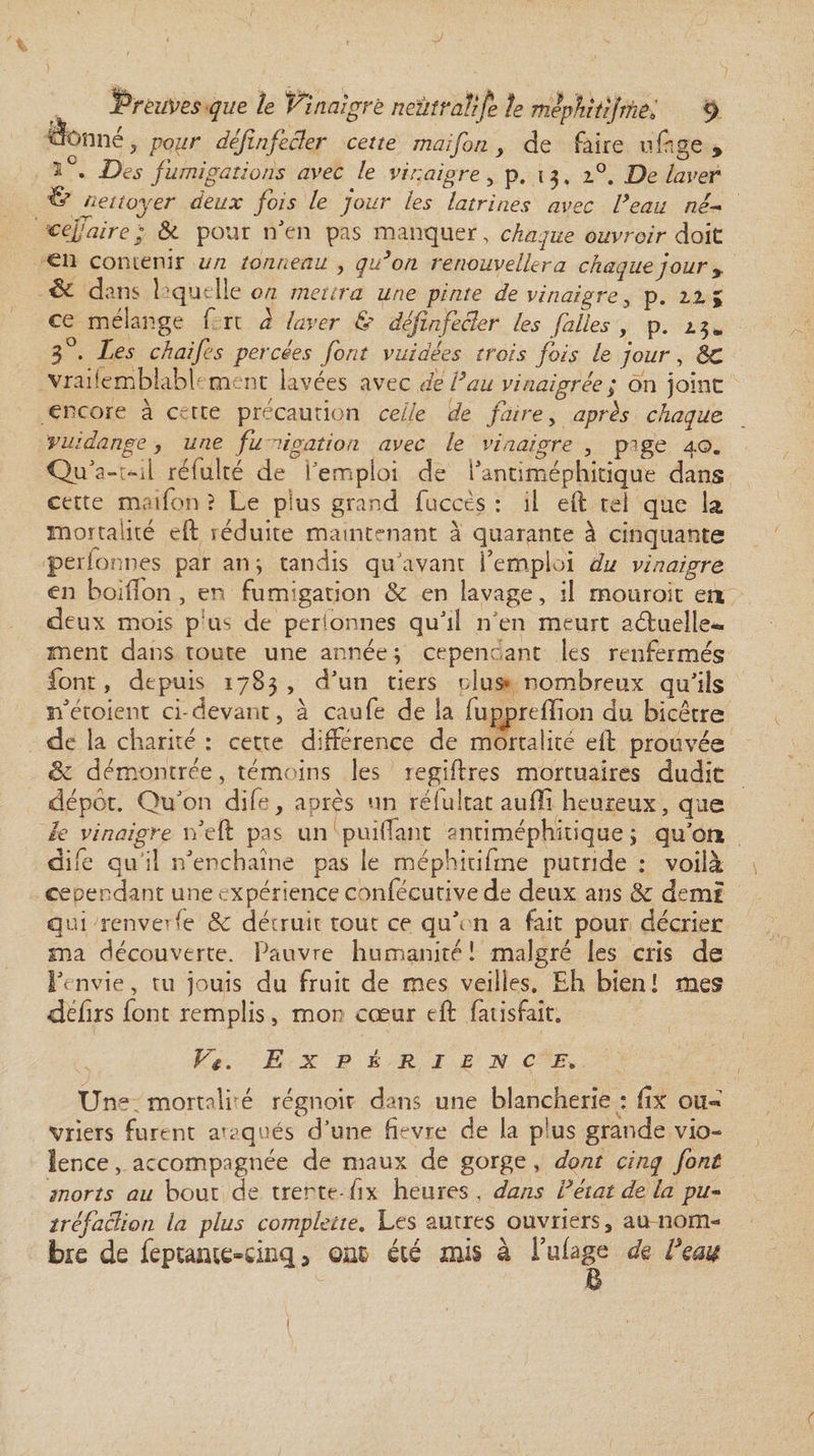 ‘àcmnê} pour définfecler cette mai fin , de faire ü fige » 5 • -ELj fumigations avec le vinaigre , p. 1 3. i°. De laver 6 nettoyer deux fois le jour les latrines avec l’eau né- refaire; &amp; pour n'en pas manquer, c^z/e ouvroir doit €li contenir un tonneau , ^zdo/2 renouvellera chaque joury dans laquelle on mettra une pinte de vinaigrey p. 21 ; ce mélange f rt d laver &amp; définfecler les filles , p. 25* 3°. Les ch ai fi s percées font v aidées trois fois le jour, éc vrai!emblablfm nt lavées avec del’au vinaigrée ; on joint encore à c-rte précaution celle de faire y après chaque vuidange} une fu migation avec le vinaigre , pige 40. Qu'a-t-il refaite de l'emploi de l’antiméphitique dans cette maifon ? Le plus grand fuccès : il eft tel que la mortalité eft réduite maintenant à quarante à cinquante perionnes par an j tandis qu'avant l’emploi du vinaigre en boiiTon , en fumigation &amp; en lavage, il mouroit en deux mois p us de perionnes qu'il n'en meurt aéfuelle- snent dans toute une année ; cependant les renfermés font, depuis 1783 , d'un tiers plus* nombreux qu'ils n'étoient ci-devant, à caufe de la fupprefîîon du bicêtre de la charité : cette différence de mortalité eft prouvée êc démontrée, témoins les regilfres mortuaires dudit dépôt. Qu'on dife, après un réfultat auffi heureux, que le vinaigre n'elf pas un paillant antimépfiitique ; qu'on dife qu’il n'enchaîne pas le méphitifme putride ; voilà cependant une expérience confécutive de deux ans &amp; demi qui renverfe &amp; détruit tout ce qu'm a fait pour décrier ma découverte. Pauvre humanité! malgré les cris de l'envie, tu jouis du fruit de mes veilles. Eh bien! mes déhrs font remplis, mon cœur eft fatisfait. V4. Expérience. Un** mortnlré régnoir dans une blancherie : fix oiî« vriers furent ataqués d'une fîevre de la p*us grande vio¬ lence, accompagnée de maux de gorge, dont cinq font morts au bout de trente-fix heures , dans l’état de la pu- tréfaclion la plus complecte. Les autres ouvriers, au nom¬ bre de feptanu&gt;dnq , ont été mis à l’ufage de Ifau