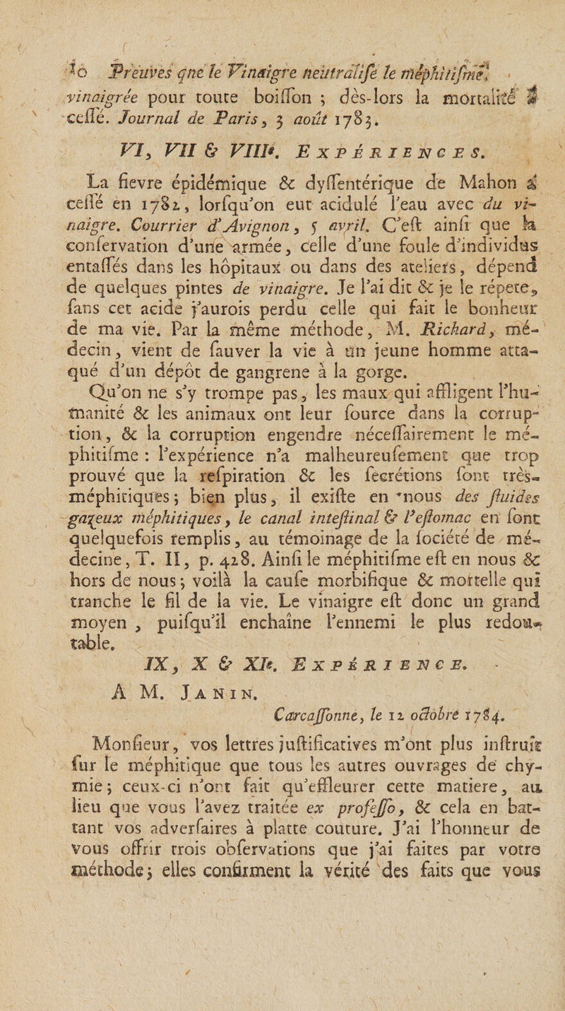 \ 5 ' * f > t. m *o Preuves qrtéle Vinaigre neutràîife le nïéphitifmêl vinaigrée pour toute boiffon ; dès-lors la mortalité S celle. Journal de Paris y 3 août 1783. VIy VII &amp; VIW. Expériences. La fievre épidémique 8c dysentérique de Mahon à ce lié en 1781, lorfqu’on eut acidulé beau avec du vi¬ naigre. Courrier dé Avignon, 5 avril. Cfeft ainfi que k confervation d’une armée, Celle d’une foule d’individus entalfés dans les hôpitaux ou dans des ateliers, dépend de quelques pintes de vinaigre. Je l’ai dit &amp; je le répété5 fans cet acide faurois perdu celle qui fait le bonheur de ma vie. Par la même méthode, M. Richard, mé¬ decin, vient de fauver la vie à un jeune homme atta¬ qué d’un dépôt de gangrené à la gorge. Qu’on ne s’y trompe pas, les maux qui affligent Phu- tnanité 8c les animaux ont leur fource dans la corrup¬ tion, 8c la corruption engendre nécessairement le me- phitifme : l’expérience n’a malheureufement que trop prouvé que la refpiration 8c les Secrétions font très- méphitiques ; bien plus, il exifte en nous des Jluidss galeux méphitiques y le canal inteftinal ù l’ejiomac en font quelquefois remplis, au témoïnage de la Société de mé¬ decine , T. II, p. 42,8. AinS le méphitifme eft en nous &amp; hors de nous *, voilà la caule morbifique 8c mortelle qui tranche le fil de la vie. Le vinaigre eft donc un grand moyen , puifqu’il enchaîne l’ennemi le plus redou* table. IXy X &amp; XIExpérience. À M. J A N I N. Carcajfonne, le 11 oclobre 17S4. Monfieur, vos lettres juftificatives m’ont plus inftruîr fur le méphitique que tous les autres ouvrages de thy¬ mie j ceux-ci n’ont fait qu’effleurer cette matière, an lieu que vous l’avez traitée ex profij/o, 8c cela en bat¬ tant vos adverfaires à platte couture. J’ai l’honneur de vous offrir trois obfervations que j’ai faites par votre méthode 3 elles confirment k vérité des faits que vous