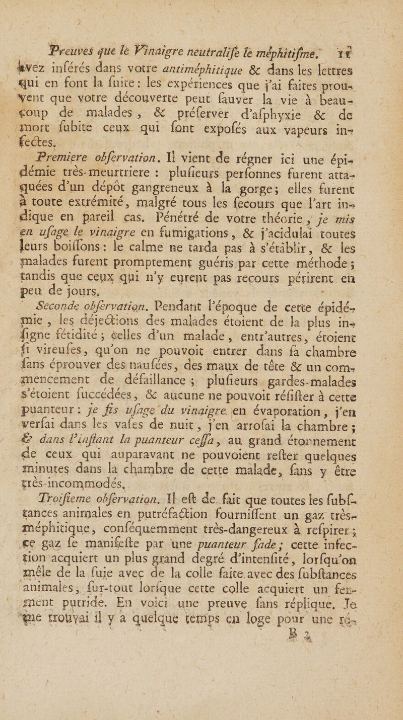 *vez inférés dans votre antiméphitique 8c dans les lettres t|iu en font la luite : les expériences que fai faites prou-s Vent que votre découverte peut fauver la vie à beau¬ coup de malades , 8c preferver d'afphyxie 8c de mort fubite ceux qui font expofés aux vapeurs in-? fcéles. Première obfervation. i! vient de régner ici une épi¬ démie très* meurtrière : plufieurs personnes furent atta¬ quées d'un dépôt gangreneux à la gorge; elles furent ^ toute extrémité, malgré tous les fecours que lare in-? dique en pareil cas. Pénétré de votre théorieje mis en ufagele vinaigre en fumigations, 8c jacidulaî toutes leurs boiffons : le calme ne tarda pas à s’établir, &amp; les fnalades furent promptement guéris par cette méthode ; tandis que ceux qui nV eurent pas recours périrent en peu de jours, * Seconde obfervation. Pendant Pépoque de cette épidé-? mie , les déjedîons des malades étoient de la plus in- ligne fétidité ; celles d'un malade, entr'autres, étoient fi vireufes, qu'on ne pouvoit entrer dans là chambre fans éprouver des naufées, des maux de tête &amp; un com«? mencement de défaillance ; pîulieurs gardes-malades s'étalent fuccédées, 8c aucune ne pouvoit réhfter à cette puanteur: je fis ufage du vinaigre en évaporation, j'en verfai dans les vafes de nuit 5 j’en anofai la chambre ; &amp; dans Vinfant la puanteur ceffa, au grand étonnement de ceux qui auparavant ne pou voient relier quelques minutes dans la chambre de cette malade, fans y être très-incommodés, Troifieme obfervation. Il eft de fait que toutes les fub fi¬ nances animales en putréfadion fournllfont un gaz très-r- méphitique, conféquemment très-dangereux à refpirer; ce gaz fe manifefte par une puanteur fade ; cette infec¬ tion acquiert un plus grand degré d'intenfité, lorfqu'on mêle de la fuie avec de la colle faite avec des fobftances animales, fur-tout lorfque cette colle acquiert un fer¬ ment putride. En voici une preuve fans réplique. Je. fne trouyai il y a quelque temps en loge pour' une ré- i