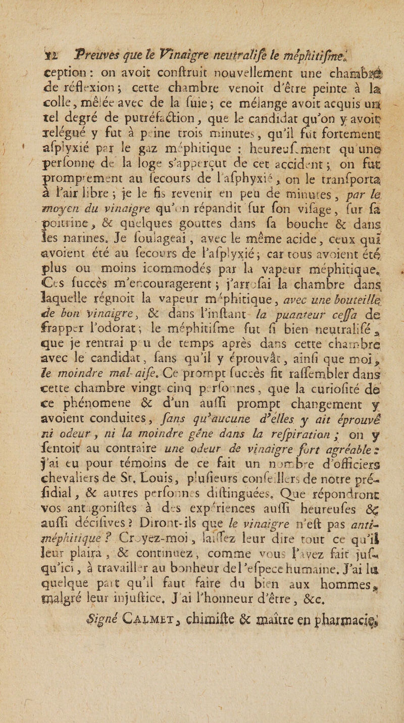 ception : on avoit conftruit nouvellement une chambré de réfl rxion j cette chambre venoir d'être peinte à la colle , mêiéeavec de la fuie; ce mélange avoit acquis ura, tel degré de putréfaction, que le candidat quJon y avoir relégué y fut à p ine trois minutes, qu’il fut fortement afp’yxié par le gaz méphitique : heureufment qu un© perfonnç de la loge s’apperçut de cet accident ; on fût promptement au iecours de lafphyxi4,. on le tranfport^ à l’air libre -, }e le fis revenir en peu de minutes, par le moyen du vinaigre quYn répandit fur fon vifage, fur fa poitrine * &amp; quelques gouttes dans fa bouche &amp; dans les narines. Je fouiageai, avec le même acide, ceux qui «avoient été au fecours de i’afplyxié; car tous avoient été plus ou moins icommodés par la vapeur méphitique* Ces fuccès m’encouragerent ; j’arr ;fai la chambre dans laquelle régnoit la vapeur méphitique, avec une bouteille de bon Vinaigre, &amp; dans l’inftant la puanteur cejfa de frapper l’odorat*, le méphitifme fut fi bien neutralifeA que je rentrai p u de temps après dans cette chambre avec le candidat, fans qu’il y éprouvât, ainfî que moi* le moindre mal aife. Ce prompt fuccès fit raffembler dans cette chambre vingt cinq p rfo nés. que la cùriofité de ce phéiaomene &amp; d’un aulli prompt changement y avoient conduites, fans qu*aucune d’elles y ait éprouvé ni odeur, ni la moindre gêne dans la rejpiration ; on y fentoit au contraire une odeur de vinaigre fort agréables j’ai tu pour témoins de ce fait un nombre dofficiers chevaliers de Sr, Louis, pkifieurs confe lîers de notre pré- fidial, 8c autres perfonn s diftinguées. Que répondront vos ant goniftes à d;s expériences auili heureufes auffi décilîves? Diront-ils que le vinaigre ts’eft pas anti- rnéphitique ? Croyez-moi, laéTez leur dire tout ce qu’il leur plaira j &amp; continuez, comme vou l’ivez fait juf* qu’ici, à travailler au bonheur del’efpecehumaine. J’ai lia quelque paît qu’il faut faire du bien aux hommes* malgré leur injuflice. J ai l’honneur d’être, &amp;c. Signé Ca^met* çhimiite &amp; maître en pharniacifi