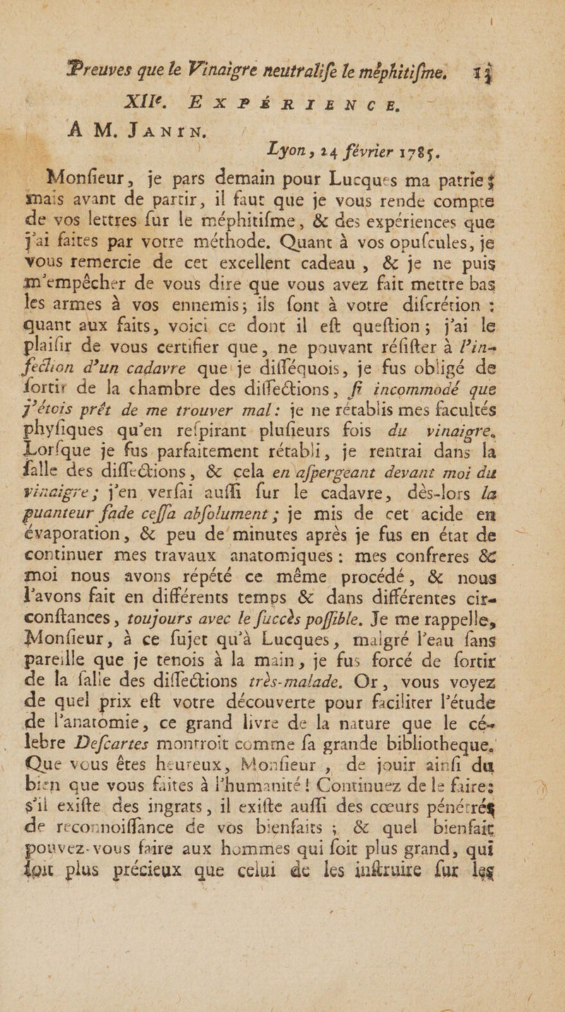 'Preuves que le Vinaigre neutralise le mepfiitifme. * $ XIIe. Expérience. A M. J a n r n. Lyon, 24 février 17S5. Monfieur, je pars demain pour Lucquts ma patrie j 3ma:s avant de partir, il faut que je vous rende compte de vos lettres fur le méphîtifme, & des expériences que j'ai faites par votre méthode. Quant à vos opufcules, je vous remercie de cet excellent cadeau , Si je ne puis m'empêcher de vous dire que vous avez fait mettre bas les armes à vos ennemis; iis font à votre diferétion : quant aux faits, voici ce dont il eft queftion ; j'ai le plaiiir de vous certifier que, ne pouvant réfifter à l’in¬ fection dyun cadavre que je difféquois, je fus obligé de Sortir de la chambre des différions, fi incommodé que fiéteis prêt de me trouver mal : je ne rétablis mes facultés phyfiques qu'en reipirant plufieurs fois du vinaigre» Lorsque je fus parfaitement rétabli, je rentrai dans îa falle des différions, Sc cela en afpergéant devant moi du vinaigre; j'en verfai auili fur le cadavre, dès-lors la puanteur fade cejja abfolument ; je mis de cet acide en évaporation, Si peu de minutes après je fus en état de continuer mes travaux anatomiques : mes confrères ÔC moi nous avons répété ce même procédé, & nous l'avons fait en différents temps Ôc dans différentes eir- conftances, toujours avec le fiuccïs poffible. Je me rappelle, Monfieur, à ce fujet qu'à Lucques, malgré l'eau fans pareille que je tenois à la main, je fus forcé de fortir de la ialle des différions très-malade. Or, vous voyez de quel prix eft votre découverte pour faciliter l'étude de l'anatomie, ce grand livre de la nature que le cé¬ lébré Defcartes monrroit comme fa grande bibliothèque» Que vous êtes heureux, Monfieur , de jouir ainfi du bi.:n que vous faites à l'humanité ! Continuez de le faire; $'ii exifte des ingrats, il exiffe auffï des cœurs pénétrés de reconnoiffance de vos bienfaits ; & quel bienfaiç, pouvez-vous faire aux hommes qui foit plus grand, qui Ipu plus précieux que celui de les instruire fur lf§