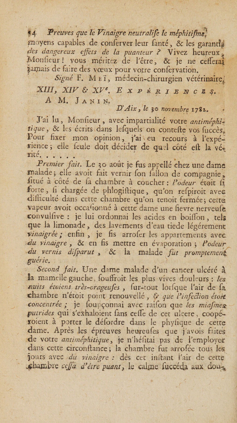 moyens capables de conferver leur fanté, &amp; les garantîff fdes dangereux effets de la puanteur ? Vivez heureux ^ Monlieur ! vous méritez de l'être, &amp; je ne cefferaji paillais de fane des vœux pour votre confervation. Signé F. M e ï, médecin-chirurgien vétérinaire;' Xlïîj XIV &amp; XVe. Expérience A M. J a k i n? D'Aix, le $o novembre 1782,. J'ai lu, Monfieur , avec impartialité votre antiméphi\ tique, &amp; les écrits dans lefquels on contefte vos fuccès* Pour fixer mon opinion, j'ai eu recours à l'expé¬ rience ; elle feule doit décider de quel coté efl la vé* rite. Premier fait. Le août je fus appelle chez une dama malade; elle avoit fait vernir fon falloir de compagnie * fitué à côté de fa chambre à coucher : Fadeur étoit fi forte, fi chargée de phlogiftique, qu'on refpiroit aves difficulté dans cette chambre qu'on tenoit fermée; cette; vapeur avoit occasionné à cette dame une fievre nerveufe convulfive : je lui ordonnai les acides en boifTon, tels que la limonade, des lavements d'eau tiede légèrement vinaigrée ; enfin , je fis arrofer les appartements avec du vinaigre , &amp; en fis mettre en évaporation ; Vodeur du vernis difparut * ÔC la malade fut promptement guérie. ) Second fait. Une dame malade d'un cancer ulcéré à la mamelle gauche , fouffroit les plus vives douleurs : les nuits étaient trés-orageufes , fur-tout lorfque l’air de fa chambre n'éroit point renouvelle, &amp; que Finfeclion étoit concentrée ; je foupçonnai avec raifon que les miafmest putrides qui s'exhaloient fans ceflfe de cet ulcéré, coopé- roient à porter le délordre dans le phyhque de cette dame. Après les épreuves heureufes que j avois faites de votre antiméphitique, je n’héfitai pas de l'employer dans cette circonflance ; la chambre fut arrofée tous les fours avec du vinaigre : dès cet inilant l'air de cette ^chambre cejfà à’être puant > le calme fuceéda aux dou^