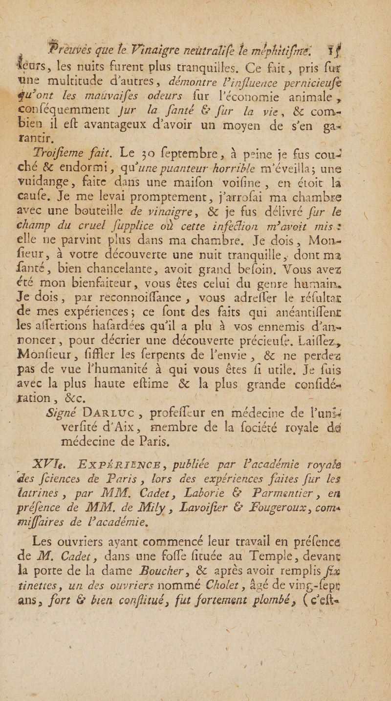 'féors, les nuits furent plus tranquilles. Ce fait, pris fur tîne multitude ci autres , démontre Vinfluence pernicieufh qu'ont les mâûvaifes odeurs fur l'économie animale * conféquemment Jur la fanté & fur la vie, 5c com¬ bien il eft avantageux d'avoir un moyen de s'en ga¬ rantir. Troijieme fait. Le 30 feptembre, à paine je fus cou¬ ché 5c endormi, qu'unepuanteur horrible m'éveilla; uns vuidange, faite dans une maifon voifîne , en étoit la caufe. Je me levai promptement, j'arrofai ma chambre avec une bouteille de vinaigre, 5c je fus délivré fur le champ du cruel fupplice oû cette infeclion m}avoit mis 1 elle ne parvint plus dans ma chambre. Je dois, Mon¬ iteur, à votre découverte une nuit tranquille, dont'ma fanté, bien chancelante, avoit grand befoin. Vous aven été mon bienfaiteur, vous êtes celui du genre humain* Je dois, par reconnoi(Tance , vous adreffer le réfulta-t de mes expériences ; ce font des faits qui anéanti(fen£ les aliénions hafardées qu'il a plu à vos ennemis d'an¬ noncer , pour décrier une découverte précieufe. Lai fiez,, Mônfieur, fi (fer les ferpents de l'envie, 5c ne perdez pas de vue l'humanité à qui vous êtes fi utile. Je fuis avec la plus haute eflime 5c la plus grande confiée- nation, 5cc. < . Signé Darluc , profeffeur en médecine de l'uni* verfité dJAix, membre de la fociété royale de médecine de Paris. XVle. Expérience , publiée par Vacadémie royale des fciences de Paris , lors des expériences faites fur les latrines y par MM. Cadet, Laborie & Parmentier, en préfence de MM. de Mily, Lavoifier & Fougeroux, com* mijfaires de Vacadémie. Les ouvriers ayant commencé leur travail en préfence de M. Cadet, dans une foffe fituée au Temple, devant la porte de la dame Boucher, 5c après avoir remplis fix tinettes, un des ouvriers nommé Cholet, âgé de ving-fept