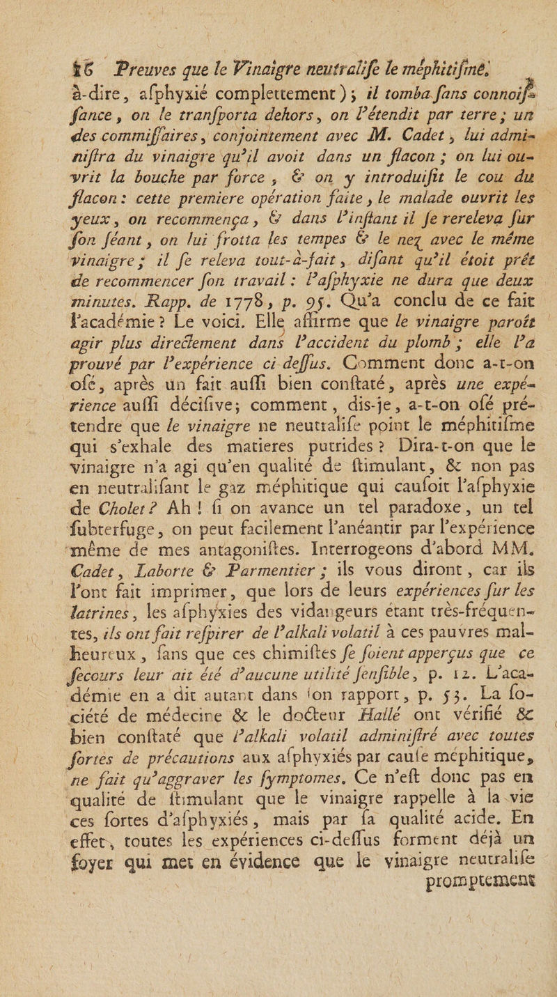 à-dire, afphyxié complettement ) &gt; il tomba fans connoifi fance, on le tr anfporta dehors, on F étendit par terre; un des commiflaires, conjointement avec M. Cadet, lui admi- nijlra du vinaigre qu’il avoit dans un flacon ; on lui ou¬ vrit la bouche par force , &amp; on y introduisit le cou du flacon. : cette première opération faite , le malade ouvrit les yeux, on recommença, &amp; dans F infant il je rereleva fur jbn Jéant, on lui frotta les tempes &amp; le ne^ avec le meme vinaigre; il fe releva tout-a-fait, difant qu’il étoit prêt de recommencer fon travail : Fafphyxié ne dura que deux minutes. Rapp. de 1778, p. 9J. QuJa conclu de ce fait l'académie ? Le voici. Elle affirme que le vinaigre paraît agir plus directement dans l’accident du plomb ; elle Fa prouvé par l’expérience ci deffus. Comment donc a-t-on oie, après un fait auffi bien conftaté, après une expé¬ rience auffi décifive; comment, dis-je, a-t-on o(é pré¬ tendre que le vinaigre 11e neutralife point le méphitifme qui s'exhale des matières putrides ? Dira-t-on que le vinaigre n’a agi qu'en qualité de (Emulant, 8c non pas en neutralifant le gaz méphitique qui caufoit l'afphyxie de Cholet ? Ah ! fi on avance un tel paradoxe, un tel fubterfuge, on peut facilement l'anéantir par l'expérience même de mes antagoniftes. Interrogeons d'abord MM. Cadet, Laborte &amp; Parmentier ; ils vous diront , car ils Font fait imprimer, que lors de leurs expériences fur les latrines, les afphÿxies des vida! geurs étant très-fréquen¬ tes, ils ont fait rejpirer de Falkali volatil à ces pauvres mal¬ heureux , fans que ces chimiftes fe fuient apperçus que ce feccurs leur ait été d’aucune utilité jerijible, p. 12,. L'aca¬ démie en a dit autant dans &lt;on rapport, p. 55. La fo- ciété de médecine 8c le doéleur Halle ont vérifié 8c bien conftaté que Falkali volatil adminifiré avec toutes fortes de précautions aux afphyxiés par cauie méphitique* ne fait qu’aggraver les fymptomes. Ce n'eft donc pas eu qualité de (Emulant que le vinaigre rappelle à la vie ces fortes d'afphypdés, mais par fa qualité acide. En effet, toutes les expériences ci-deffus forment déjà un foyer qui met en évidence que le vinaigre neutralife promptemens