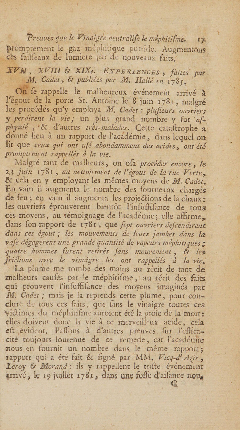 promptement ie gaz méphitique putride. Augmentons cés faiHeaux de lumière par de nouveaux faits.' XVH, XVIlî & XIXe. ^ EXPERIENCES , faites par M. Cadet , {/ publiées par M. Halle en 1785. On fe rappelle le malheureux événement arrivé à i égout de la porte St. Antoine le 8 juin ï 781 5 malgré les procédés qu'y employa M. Cadet : plufieurs ouvriers y perdirent la vie; un p us grand nombre y fut'af- pliyxié , e& d'autres très-malades. Cette cataftrophe a donné lieu à un rapport de l'académie 3 dans lequel on lit que ceux qui ont ufé abondamment des acides, ont été promptement rappellés à la vie. Malgré tant de malheurs,, on ofa procéder encore, h 2$ juin 1781 , au nettoiement de Végout de la rue Verte, & cela en y employant les mêmes moyens de M. Cadet. En vain il augmenta ie nombre des fourneaux chargés de feu ; eo vain il augmenta les prajeétions de la chaux: les ouvriers éprouvèrent bientôt Tinluffifance de tous ces moyens, au témoignage de l'académie ; elle affirme* dans fon rapport de 1781 , que fept ouvriers descendirent dans cet égout ; les mouvements de leurs jambes dans la vafe dégagèrent une grande quantité de vapeurs méphitiques p quatre hommes furent retirés fans mouvement , & les friclions avec le vinaigre les ont rappellés à la viem La plume me tombe des mains au récit de tant de malheurs caules par le méphitifme, au récit des faits qui prouvent l'infuffifance des moyens imaginés par M. Cadet ; mais je la reptends certe plume, pour con¬ clure de tous ces faits, que fuis le vinaigre toutes ces vîétimes du méphitifme auraient été la proie de la mort: elles doivent donc la vie à ce merveilleux acide, cela eft évident. Pa fions à d'autres preuves fur l'effica¬ cité toujours (ouienue de ce remede, car l'académie nous, en fournit un nombre dans îe même rapport 5 rapport qui a été fait & ligné par MM. Vicq-d’A^ir 3 Leroy & Morand: ils y rappellent le rode événement arrivé, le 19 juillet 1781 * dans une foffe daifance Q