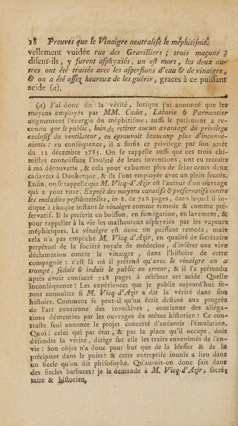 Vellement vuidée rue des Gravilliers ; trois maçons J diient-ils, y furent afphyxiés, un ejï mort y les deux au-* très ont été traités avec les afperfions d'eau &amp; de vinaigre3 ù on a été ajfe{ heureux de les guérir, grâces à ce puiffant scide (a). (a) j’ai donc dit la vérité, lorlc]ue j’ai annoncé que les moyens employés par MM. Cadet, Laborie &amp; Parmentier augmentent l’énergie du méphitifme ; aufii le parlement a re~ connu que le public , loin Çp retirer aucun avantage du privilège exclusif du ventilateur y en éprôuvoit beaucoup plus d’inconvé¬ nients ; en conféquence, il a flirfis ce privilège par fou arrêc du ii décembre 1-785. On fe rappelle aulîi que ces trois chi- milles connoifiant fmulité de leurs inventions , ont eu recours- à ma découverte , &amp; cela pour exhumer plus de feize cents deux; cadavres à Dunkerque, &amp; ils lont employée avec an plein fuccès. Enfin, on fe rappelle que M. Vicq-d’Aigr efi l’auteur d’un ouvrage qui a pour titre , Expofêdes moyens curatifs &amp;préfervatifs contre les maladiespejHlentklles, in-8. de 718 pages , dans lequel il in¬ dique à chaque in fiant le vinaigre comme remede &amp; comme pré¬ fer vat if. Il le prefcrit en hoifion, en fumigation, en lavement, &amp; pour rappelîer à la vie les malheureux afphyxiés par les vapeurs méphitiques. Le vinaigre eft donc un puifiant remede ; mais cela n’a pas empêché M. Viccpà’Atjr, en■ qualité de fecrétaire perpétuel de la fociété royale de médecine, d’inférer une vive déclamation contre le vinaigre , dans l’hiftoire de cette compagnie ; c’efi là où il prétend qu’avec te vinaigre on a trompé ! féduit &amp; induit le public en erreur; &amp; il l’a prétendis après avoir confacré 718 pages à célébrer cet acide Quelle inconféquence ! Les expériences que je publie aujourd’hui fe¬ ront connaître fi M. Vicq-d’Afr a dit la vérité dans fora Jiiftoire. Comment fe peut-il qu’un écrit deftiné aux progrès de l’art contienne des invedives , contienne des alléga¬ tions démenties par les ouvrages du même hifiorien ? Ce corn* trafie feul annonce le projet concerté d’anéantir l’émulation. Quoi ! celui qui par état, &amp; par la place qu’il occupe, dois défendre la vérité, dirige fur elle les traits envenimés de l’en- Yie ! Son objet n’a donc pour but que de la blefier &amp; de Ist précipiter dans le puits? &amp; cette entreprife inouïe a lieu dans un fiecle qu’on dit phifofophe. Qii’auroit-on donc fait dans des fiecles barbares? je le demande à M. Vïcq-d’Atgr&gt; fecséf .Faire &amp;