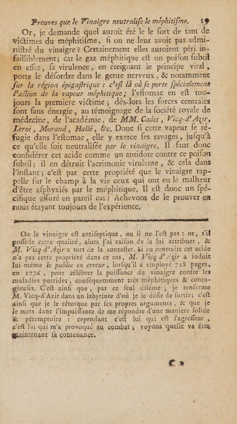 Or, je demande quel auroit été le le fort de tant de ’dftimes du méphitifme, fi on ne leur avoit pas admi- miftré du vinaigre ? Certainement elles auroient péri in¬ failliblement ; car le gaz méphitique eft tin poifon fubtii en effet, fa virulence, en éteignant le principe vital, porte le défordre dans le genre nerveux, &amp; notamment fur la région épigajîrique : c’eft là ou fe porte ftpécialement Vaction de la vapeur méphitique ; l'eftomac en eft tou¬ jours la premiers viéfcime ; dès-lors les forces centrales font fans énergie, au témoignage de la fociété royale de médecine, de l'académie, de MM. Cadet, Vicq-d’ Aftr, Leroi, Morand y Halle y &amp;c. Donc fi cette vapeur fe ré¬ fugie dans l'eftomac, elle y exerce fes ravages, jufqu'à ce qu'elle fait neutralifée par le vinaigre. Il faut donc confdérer cet acide comme un antidote contre ce poifon fubtii ; il en détruit l'acrimonie virulente , &amp; cela dans Fînftant ; c'eft par cette propriété que le vinaigre rap¬ pelle fur le champ à la vie ceux qui ont eu le malheur d'être afphyxiés par le méphitique, Il eft donc un (pa¬ cifique afturé en pareil cas ? Achevons de le prouver ett nous étayant toujours de l'expérience. Ou îe vinaigre eft antifeptlque, ou iî ne l’eft pas : or, s’il polie de çetre qualité, alors j’ai raifon de la lui attribuer , &amp; ffl. Vicq-d’A^ir a tort de la contefter. Si au contraire cet acide n’a pas cette propriété dans ce cas, M. Vicq dé A%jir a induit lui-même îe public en erreur, lorfqu’ii a employé 718 pages, en 1176 , pour célébrer la pui fiance du vinaigre contre les jnaladies putrides , copféquemment très méphitiques &amp; çonta- gieufes, C’eft ainft que , par ce feul diléme , je renferme M. Vicq-d’Azir dans un labyrinte d’ou je le défie de for tir ; c’eft ainfi que je le rétorque par fes propres arguments , ôc que je Je inets dans i’impui/Tance de me répondre d’une maniçre folide péremptoire : cependant c’eft lui qui eft i’agreffeur , .c’eft lui qui m’a provoqué au combat,, voyons quelle va être; fa contenance*
