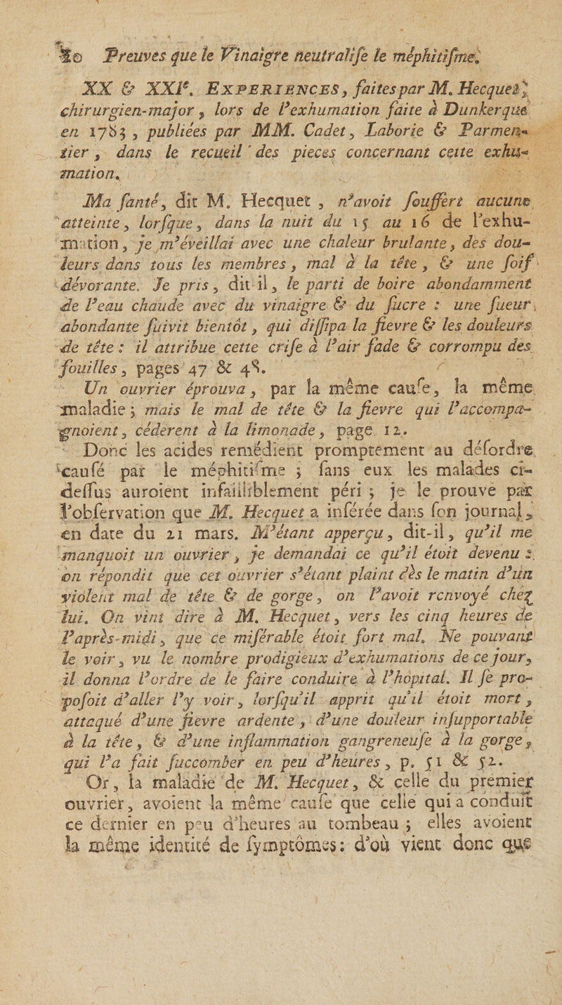 j/f*' -r- - ^ . — 4© Preuves que te Vinaigre neuirafîfe le méphitifme. XX &amp; XXIe. Expériences , faites par M.Hecquetl chirurgien-major , lors de l’exhumation faite d Dunkerque en 1783 , publiées par MM. Cadet, Laborie &amp; Farmer iier s dans le recueil ' des pièces concernant cette exhu« mation Ma famé, dît M. Hecquet , n’avait fouffert aucum atteinte lorfque , dans la nuit du 15 au 16 de fexhu- xn tîon 3 je m’éveillai avec une chaleur brûlante &gt; des dou¬ leurs dans tous les membres, mal à la tête , ù une foif dévorante, Je pris 5 dit il, le parti de boire abondamment de l’eau chaude avec du vinaigre Ù du fucre : une faeur abondante fuivit bientôt, qui dijfpa la fievre &amp; les douleurs de tête : il attribue cette crife d l’air fade &amp; corrompu des fouilles , pages 47 &amp; 4S. Un ouvrier éprouva, par la même caure, la même maladie ; mais le mal de tête &amp; la fievre qui Vaccompa¬ gnaient , cédèrent d la limonade, page 12. Donc les acides remédient promptement au dé Tordre lcaufé par le méphitfrne ; fans eux les malades ci- deifus auroient infailliblement péri ; je le prouve par l’obfervatlqn que M. Hecquet a inférée dans fon journal en date du 21 mars. M’étant apperçu, dit-il, qu’il me manquait un ouvrier i je demandai ce qu’il était devenu on répondit que cet ouvrier s’étant plaint dès le matin d’un violent mal de tête &amp; de gorge, on l’avoit renvoyé che£ lui. On vint dire d M. Hecquet , vers les cinq heures de l’après-midi -j que ce miférable étoit fort mal, Ne pouvant le voir , vu le nombre prodigieux d’exhumations de ce jour, il donna l’ordre de le faire conduire à l’hôpital. Il fe pro- fojbiî d’aller l’y voir , lorfquil apprit quil étoit mort, attaqué d’une fievre ardente , d’une douleur injupportabh à la tête y &amp; â’une inflammation gangreneufe a la gorge 9 qui l’a fait fuccomber en peu d’heures , p. 51 &amp; 52. Or, la maladie de M. Hecquet y &amp; celle du premier ouvrier, avaient la même eau fe que celle qui a conduit ce dernier en peu d’heures'au tombeau ; elles avoient la même identité de fymptômes ; d'où vient donc que
