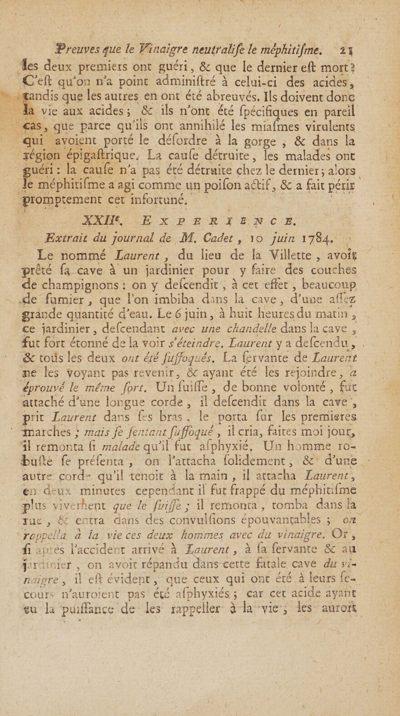 les deux premiers ont guéri, &amp; que le dernier efl mort? C'efl qu'on n'a point adminiftré à celui-ci des acides , tandis que les autres en ont été abreuvés. Ils doivent donc la vie aux acides ; &amp; ils n'ont été fpécifiques en pareil cas, que parce qu'ils ont annihilé les miafmes virulents; qui avoient porté le délordre à la gorge , Sc dans la jégion épigaflrique, La caufe détruite, les malades ont guéri : la caufe n'a pas été détruite chez le dernier j alors le mêphitifme a agi comme un poifon aélif, &amp; a fait pérk promptement cet infortuné, XXIIe, EXPERIENCE, Extrait du journal de M, Cadet , io juin 1784. Le nommé Laurent, du lieu de la Gillette , avok prêté fa cave à un jardinier pour y faire des couches de champignons : on y defcendit , à cet effet, beaucoup de fumier , que Ion imbiba dans la cave, d'une allez grande quantité d'eau. Le 6 juin, à huit heures du matin , ce jardinier, defcendant avec une chandelle dans la cave , fut fort étonné de la voir déteindre. Laurent y a defcendu, Sc tous les deux ont été fuffoquês. La fer vante de Laurent ne les voyant pas revenir, Ôc ayant été les rejoindre, a éprouvé le même fort. Un lui (Te , de bonne volonté , fiit attaché d'une longue corde , il defcendit dans la cave , prit Laurent dans Ce s bras , le porta fur les premières 'marches ; mais fe /entant fuffoque , il cria, faites moi jour, il remonta (i malade qu'il fut alphyxié. Un homme ro- Luftè fe préfenta , on l’attacha folidement, &amp; d'une autre çorcU qu'il tenoit à la main , il attacha Laurent, en deux minutes cependant il fut frappé du mêphitifme •plus yiverkent que le fuijfe ; il remonta, tomba dans la rue , L entra dans des çonvulhons épouvantables 5 on rappel !a a la vie ces deux hommes avec du vinaigre. Or, û m es l'accide t arrivé à Laurent, à fa fervante &amp; au j r nier , on avoir répandu dameette fatale, cave du vi¬ naigre, il eft évident, que ceux qui ont été à leurs fe- cour^ n'auroient pas été afphyxiés ; car cet acide ayant tu la puiffance de les rappeller à la vie , les auroxi