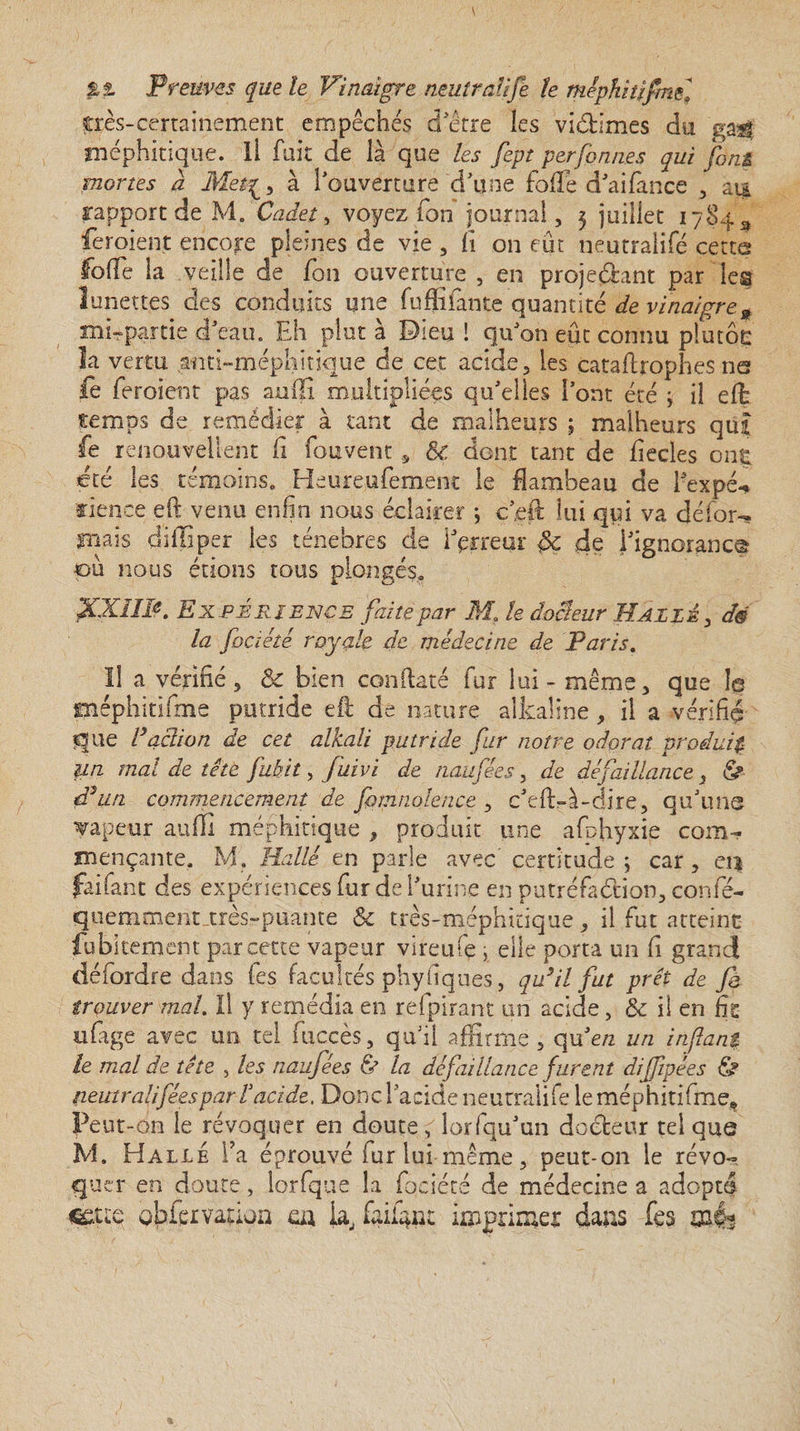 pxs-cerrainement empêchés d'être les viddmes du ga$$ méphitique, li fuit de là que les fept perfonnes qui font mortes a Met^, à l'ouverture d'une foffe d'aifance , au rapport de M. Cadet, voyez ion journal, 3 juillet 17843 feroient encore pleines de vie , li on eût néutralifé cette foffe la veille de Ion ouverture , en projetant par les lunettes des conduits une lu Allante quantité de vinaigre n mi-partie d'eau. Eh plut a Dieu ! qu'on eût connu plutôt: la vertu anti-méphitique de cet acide, les çataftrophes ns le feroient pas aufii multipliées qu'elles l’ont été ; il eft temps de remédier à tant de malheurs ; malheurs quî fe renouvellent fi (auvent, & dont tant de fiecles ont été les témoins. Heureufement le flambeau de i'expé-* fience eft venu enfin nous éclairer ; c’efl: lui qui va défor¬ mais diflîper les ténèbres de l'erreur de i'ignoranc® pu nous étions tous plongés. XX1IB. Expérience faite par M, le docteur Halle , dé la foaété royale de médecine de Paris. Il a vérifié, & bien conftaté fur lui - même, que le méphitiime putride eft de nature alkaline, il a vérifié que Faction de cet alkali putride fur notre odorat produis un mal de tête fubit, fuivi de naufées, de défaillance , & d’un commencement de fomnolence , c'eft-à-dire, qu'une Tapeur auffi méphitique , produit une afphyxie com¬ mençante. M. Halle en parle avec’certitude ; car, ei$ faifant des expériences fur de l'urine en putréfaction, confé- qtiemment..très-puante & très-méphitique, il fut atteint fübkement par cette vapeur vireufe , elle porta un fi grand détordre dans les facultés phy tiques, qu’il fut prêt de fi trouver mal. Il y remédia en refpirant un acide, & il en fit ufage avec un tel fuccès, qu'il affirme, qu'e/2 un infant le mal de tête , les naufées & la défaillance furent difipées <S? tieutr ali fées par T acide. Donc l'acide neutralité le méphitifme. Peut-on le révoquer en doute, lorfqu'un docteur tel que M. Halle l’a éprouvé fur lui meme, peut-011 le révo¬ quer en doute, lorfque la focîéré de médecine a adopté