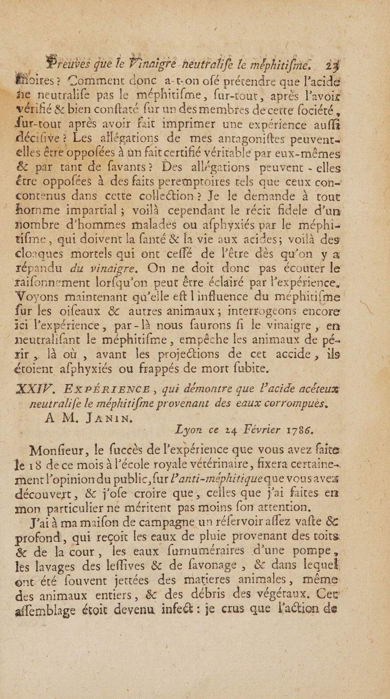 é+x* t rétives que le Vinaigre neutraîife le mJphitifmel £$ s ? Comment dpnc a-t-on ofë prétendre que l'acide 2ie neutraîife pas le méphitifme, fur-tout, après l'avoir vérifié Se bien conftaté far un des membres de cette fociété, iur-tout après avoir fût imprimer une expérience au (fi décifive ? Les allégations de mes antagoniftes peuvent- elles être oppofées à un faiteertifié véritable par eux-mêmes & par tant de {avants? Des allégations peuvent - elles être oppofées à des faits peretnptoires tels que ceux con»: contenus dans cette collection ? Je le demande à tout fiomme impartial ; voilà cependant le récit fidele d'un nombre d'hommes malades ou afpbÿxiés par le méphi¬ tifme, qui doivent la faute & la vie aux acides; voilà des cloaques mortels qui ont celle de l'être dès qu'on y a répandu du vinaigre. On ne doit donc pas écouter le jraifonnement lorfqu'on peut être éclairé par l'expérience* Voyons maintenant qu'elle efll influence du méphitifme fur les oifeaux 8c autres animaux ; interrogeons encore ici l'expérience, par-là nous faurons fi le vinaigre, en «entra h faut le méphitifme, empêche les animaux de pé¬ rir , là où , avant les projetions de cet accide > ils ctoient afphyxiés ou frappés de mort fubite. XXIV. Expérience , qui démontre que Vacide acéteux neutraîife le méphitifme provenant des eaux corrompues. A M. Janin. Lyon, ce 24 Février 1786. Moniteur, le fuccès de l'expérience que vous avez faite le 18 de ce mois à l'école royale vétérinaire, fixera certaine¬ ment l'opinion du public,fur V anti-méphitique que vous aveu découvert, & j'ofe croire que, celles que j'ai faites en mon particulier ne méritent pas moins fon attention. J'ai à ma maifon de campagne un réfervoir alfez vafte 8c profond, qui reçoit les eaux de pluie provenant des toits 8c de la cour , les eaux furnuméraires d'une pompe, les lavages des leffives & de favonage , 8c dans lequel ©nt été fouvent jettées des matières animales, même des animaux entiers, ëc des débris des végétaux. Cet affemblage école devenu infeéfc : je crus que i'a&ion de