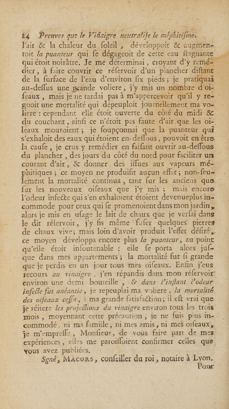 ! air êc la chaleur du foleil , développeur &amp; àugtrie'n* toit la puanteur qui fe dégageoit de cette eau ftagnante qui étoit noirâtre. Je me déterminai, croyant d’y remé¬ dier, à faire couvrir ce réfervoir d5un plancher diftant de la furface de l'eau d'environ fix pieds ; je pratiquai au-defïus une grande voliere , j'y mis un nombre d’oi- feaux , mais je ne tardai pas â m'appercevoir qu'il y re- gnoit une mortalité qui dépeuploit journellement ma vo¬ lière : cependant elle étoit ouverte du côté du midi SC du couchant, ainfi ce n'étoit pas faute d'air que les oi- leaux mouroient ; je foupçonnai que la^ puanteur qui s'exhalait des eaux qui étoient envdelîous, pouvoir en être* la caufe, je crus y remédier en faifant ouvrir au-deffous du plancher , des jours du côté du nord pour faciliter un. courant d’air , &amp; donner des iiTues aux vapeurs mé¬ phitiques ; ce moyen ne produifit auçun effet; non-feu¬ lement la mortalité continua , tant fur les anciens que fur les nouveaux oifeaux que j'y mis ; mais encor® l'odeur infeôte qui s'en exhaloient étoient devenueplus in¬ commode pour ceux qui fe promenaient dans mon jardin, alors je mis en ufage le lait de chaux que je verfai dans le dit réfervoir, j'y fis même fufer quelques pierres de chaux vive; mais loin d'avoir produit l'effet défirév ce moyen développa encore plus la puanteur, au poinc qu'elle étoit infouténable : elle fe porta alors juf- que dans mes appartements'; la mortalité fut fi grande que je perdis en un jour tous mes oifeaux. Enfin j'eus recours au vinaigre , j'en répandis dans mon réfervoir environ une demi bouteille , tv dans L} in fiant Codeur infecle fut anéantie, je repeuplai ma vohere , la mortalité des oifeaux ceffa, i ma grande f tîsfaéHon; il eft vrai que |e réitéré les projetions du vinaigre environ tous h-s trois mois , moyennant cette précaution , je ne fuis p us in¬ commodé , ni ma famille, ni mes amis, ni mes oifeaux* je m'empreff' , Monfieur, de vous faire pan de mes expériences, eü s me paroiffoient confirmer celles que YOUS avez publiées. Ssné3 Màcors* confeiller dû roi, notaire à Lyon. Pour