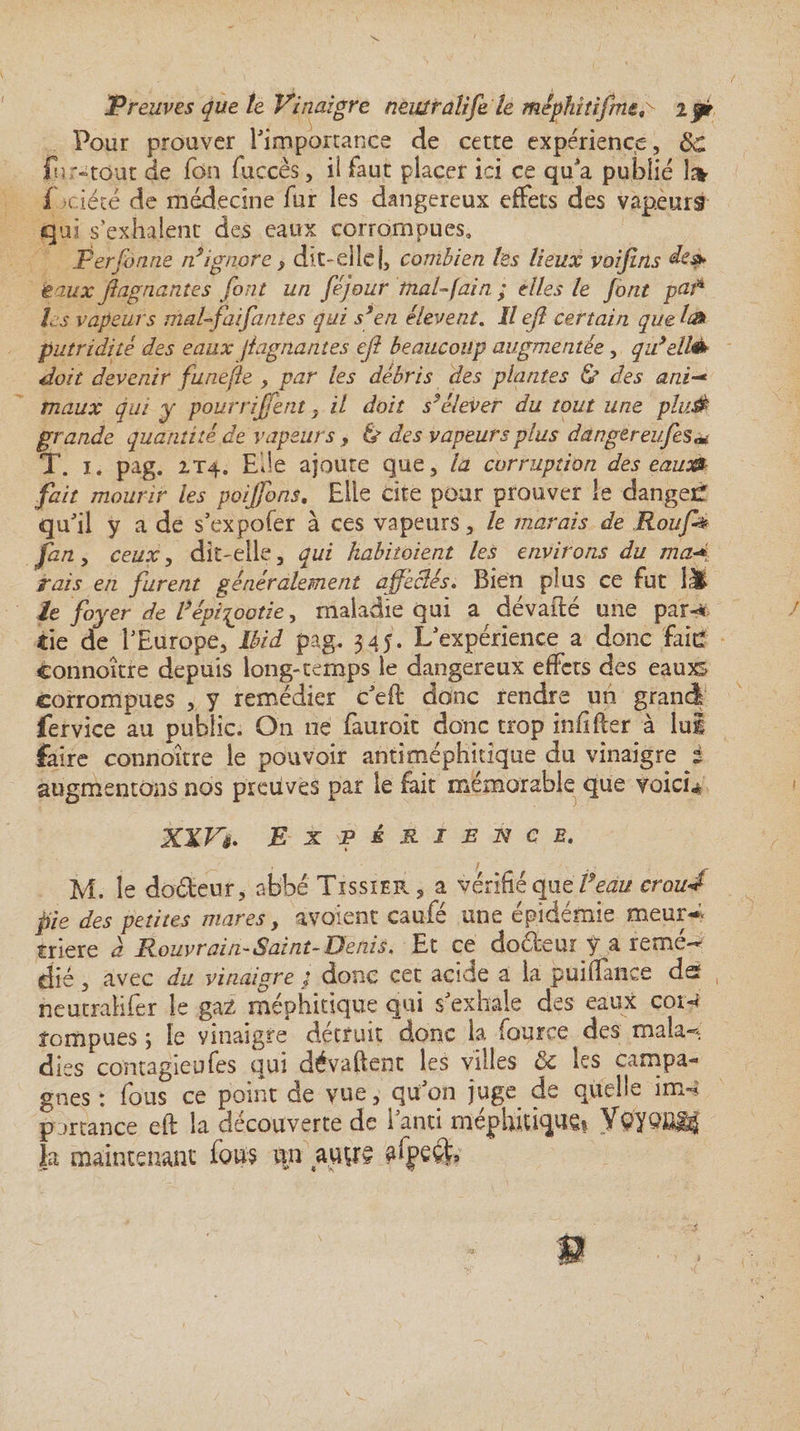 Pour prouver l'importance de cette expérience, &amp;£ fn '“tout de Ton fuccès, il faut placer ici ce qu'a publié i Piété de médecine fur les dangereux effets des vapeurs qui s’exhalent des eaux corrompues» Perfonne nignore, dit-elle j, combien les lieux voifins ieaux jiagnantes font un féjour inal-fain ; elles le font pafà les vapeurs maUfai fautes qui s9 en élevent. U ejl certain que h» putridité des eaux jiagnantes ejl beaucoup augmentée, qidellè* doit devenir funefle , par les débris des plantes &amp; des ani-* maux qui y pourrirent} il doit s'élever du tout une plutè grande quantité de vapeurs , &amp; des vapeurs plus dangereufes** T. i. pag. 2.T4. Elle ajoute que, la corruption des eaux*- fait mourir les poijfons. Elle cite pour prouver le dangeif qu'il y a de s’expofer à ces vapeurs, le marais de Roufa ceux, dit-elle, qui kabitoient les environs du ma*i rais en furent généralement affectés. Bien plus ce fut 1Ü le foyer de l’épizootie, maladie qui a dévadé une pari îie de l'Europe, Ibid pag. 345. L'expérience a donc faid connoître depuis long-temps le dangereux effets des eauxs corrompues , y remédier c'ed donc rendre un grandi fervice au public. On ne fauroit donc trop infider à lui faire connoître le pouvoir antiméphitique du vinaigre i augmentons nos preuves par le fait mémorable que voicù XXVExpérience. M. le do&amp;eur, abbéTissiER, a vérifié que Peau croud pie des petites mares, avo'ienc caufé une épidémie meur¬ trière a Rouvrait!-Saint-Denis. Et ce doéfeur y a remé¬ dié , avec du vinaigre / donc cet acide a la puifiance dst neutralifer le gaz méphitique qui s'exhale des eaux coiy rompues ; le vinaigre détruit donc la four ce des mala«* dies contagieufes qui dévaftent les villes ôc les campa¬ gnes : fous ce point de vue, qu'on juge de quelle im- partance eft la découverte de i'anti méphitique? YO? Qm% la maintenant fous m auge afpeék