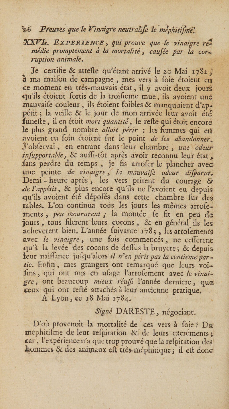 XXVIe. EXPERIENCE, qui prouve que le vinaigre ré? mêdie promptement a la mortalité, caufée par la cor* ruption animale. Je certifie &amp; attelle qu’étant arrivé le 10 Mai 1782,^ â ma maifon de campagne , mes vers à foie étoient en ce moment en très-mauvais état, il y avoit deux jours qu’ils étoient fortis de îa troifieme mue, ils avoient une mauvaife couleur, ils étoient foibles &amp; manquoient d’ap¬ pétit -, la veille Ôc le jour de mon arrivée leur avoit été ïunefle, il en étoit mort quantité, le relie qui écoit encore le plus grand nombre alloit périr : les femmes qui en avoient eu foin étoient fur le point de les abandonner* J’obfervai, en entrant dans leur chambre, une odeur infupportable, &amp; aufîi-tbt après avoir reconnu leur état &gt; fans perdre du temps , je fis arrofer le plancher avec une peinte de vinaigre, la mauvaife odeur dïfparuU Demi - heure après, les vers prirent du courage &amp; de l'appétit, &amp; plus encore qu’ils ne Vavoient eu depuis qu’ils avoient été dépofés dans cette chambre fur des tables. L’on continua tous les jours les mêmes arrofe^ xnents , peu moururent ; la montée fe fit en peu de jours, tous filèrent leurs cocons, &amp; en général ils les achevèrent bien. L’année fuivante 1783 , les arrofèments avec le vinaigre, une fois commencés, ne celferene qu’à la levée des cocons de deffus la bruyere; &amp; depuis leur naiffance jufqu’alors il n}en périt pas la centième par¬ tie. Enfin, mes grangers ont remarqué que leurs voi- fins, qui ont mis en ufage l’arrofement avec le vinai¬ gre , ont beaucoup mieux réujfi l’année derniere, que, ceux qui ont relié attachés à leur ancienne pratique. A Lyon, ce 18 Mai 1784* Signé DARESTE, négociant, D où provenoit la mortalité de ces vers à foie ? Du méphltifme de leur refpiration &amp;. de leurs excréments ; car , l’expérience n’a que trop prouvé que la refpiration des Jaommes des animaux eil très-méphitique ; il elt donc