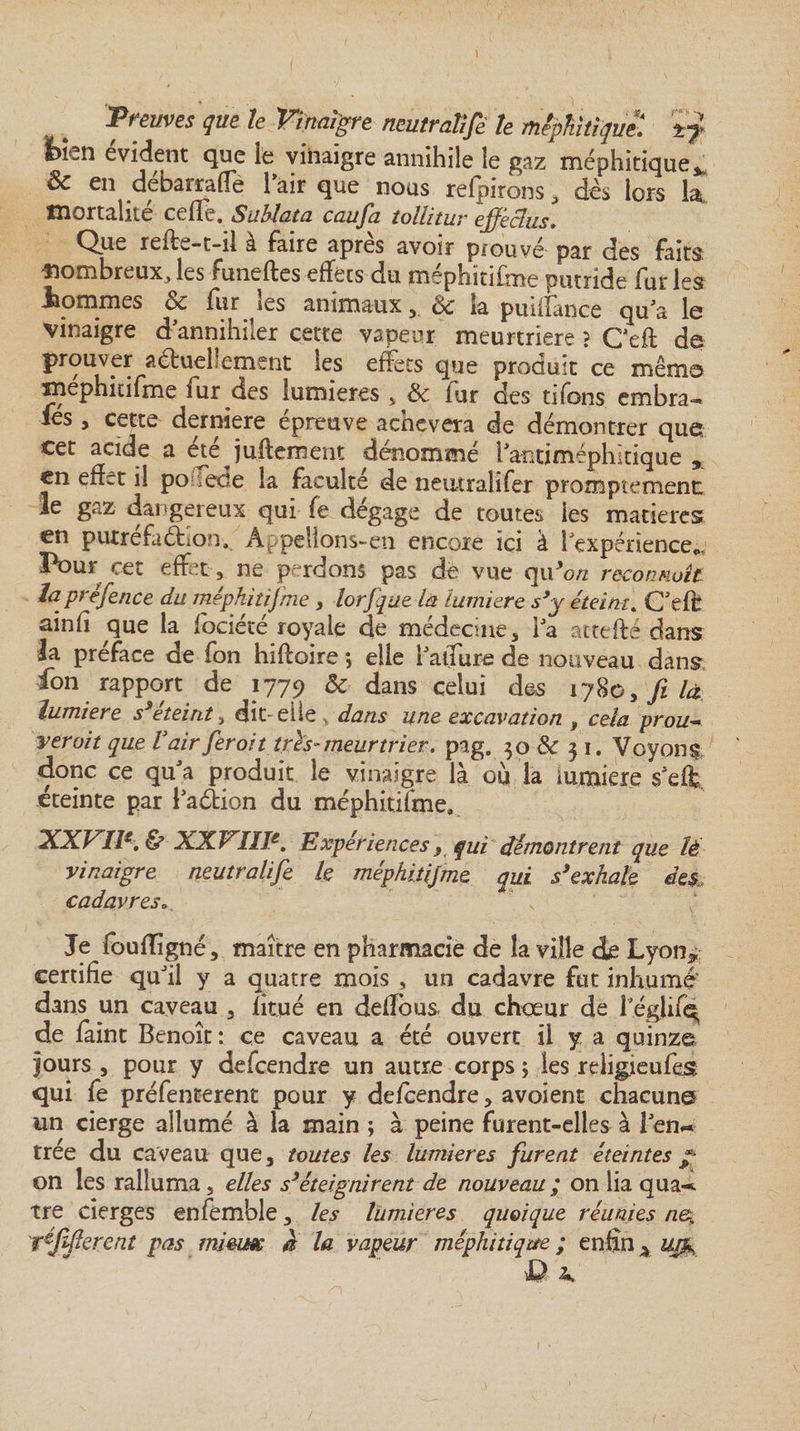 \ Preuves que le Vinaigre neutralisé te méphitique. i?&gt; bien évident que le vinaigre annihile le gaz méphitique*. &amp; en débarrafle l’air que nous referons, dès lors la. mortalité celle. Suhlata caufa toïUtur ejfeclus. Que refis-t-il à faire après avoir prouvé par des faits, nombreux, les funeftes effets du méphïtifme putride fur les tommes oc fur les animaux , 8c la pnulance qu'a Ig vinaigre d annihiler cette vapeur meurtrière ? Ceft de prouver aétuellement les effets que produit ce même mephitifme fur des lumières , 8c fur des tifons embra- iés, cette derniere épreuve achèvera de démontrer que cet acide a été jugement dénommé l antiméphitique * en effet il podede la faculté de neutral'ifer promptement le gaz dangereux qui fe dégage de toutes les matières en putréfaction. Appelions-en encore ici à l'expérience*. Pour cet effet , ne perdons pas de vue qu’on reconnaît la présence du méphïtifme , lorfque la lumière s’y éteint. C'eft ainfi que la fociété royale de médecine, la attefté dans la préface de fon hiftoire ; elle l'allure de nouveau dans fon rapport de 1779 &amp; dans celui des 1780, fi là îumiere s’éteint, dît elle, dans une excavation , cela prou¬ verait que Vairferoit très-meurtrier, pag. 50 8c 5 1. Voyons donc ce qu a produit le vinaigre là où la iumiere s'eft, éteinte par i'aétion du méphitjfme. XXVIIe. &amp; XXVIIIe. Expériences, qui démontrent que ïé vinaigre neutralife k méphitijme qui s’exhale des cadavres» s ‘ Je fouflîgné, maître en pharmacie de la ville de Lyon* certifie qu'il y a quatre mois , un cadavre fut inhumé' dans un caveau , fîtué en deffous du chœur de l eglif^ de faint Benoît: ce caveau a été ouvert il y a quinze jours , pour y defeendre un autre corps ; les religieufes qui fe préfencerent pour y defeendre, avoient chacune un cierge allumé à la main ; à peine furent-elles à l'en** trée du caveau que, toutes les lumières furent éteintes y* on les ralluma, elles s’éteignirent de nouveau ; on lia qua-*. tre cierges enfemble, les lumières quoique réunies n&amp;. Vffercnt pas mieux h la vapeur méphitique ; enfin ^ uqfo