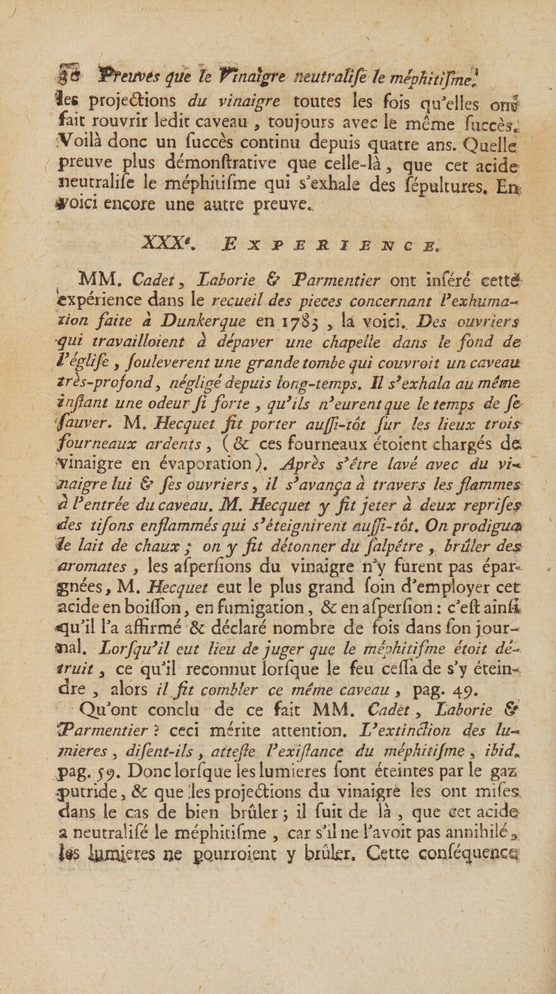 îes proje&amp;ions du vinaigre toutes les fois qu'elles om fait rouvrir ledir caveau 3 toujours avec le même fuccès* Voilà donc un fuccès continu depuis quatre ans. Quelle preuve plus démonftrative que celle-là 3 que cet acide neutralise le méphitifme qui s'exhale des Sépultures. En #oici encore une autre preuve. XXXe. Expérience. MM. Cadets Eaborie &amp; Parmentier ont inféré cetté expérience dans le recueil des pièces concernant Vexhuma¬ tion faite a Dunkerque en 1783 , la voici. Des ouvriers qui travaillaient a dépaver une chapelle dans le fond de l’eglife 9 fouleverent une grande tombe qui couvrait un caveau très-profond y négligé depuis long-temps. Il s’exhala au même infant une odeur fi forte y qu’ils n’eurent que le temps de fc fauver. M. Hecquet fit porter auffi-tèt fur les lieux trois fourneaux ardents, (8c ces fourneaux étoient chargés de* Vinaigre en évaporation). Après s’être lavé avec du vi* naigre lui &amp; fes ouvriers, il s’avança a travers les flammes a l’entrée du caveau. M. Hecquet y fit jeter à deux reprifes des tifons enflammés qui s’éteignirent auffl-tot. On prodigua le lait de chaux ; on y fit détonner du falpêtre , brûler des aromates y les afperfions du vinaigre n'y furent pas épar° Ignées, M. Hecquet eut le plus grand foin d'employer cet acide en boiifon, en fumigation, 8c en afperfion : c'eft ainfi *qu'il l'a affirmé 8c déclaré nombre de fois dans ion jour¬ nal. Lorfqu’il eut lieu de juger que le méphitifme étoit dé¬ truit y ce qu'il reconnut lorfque le feu ceffa de s'y étein¬ dre , alors il fit combler ce même caveau , pag. 49. Qu'ont conclu de ce fait MM. Cadet 5 Laborie &amp; Parmentier ? ceci mérite attention. L’extinclion des lu¬ mières , difent-ils, attefie l’exiflance du méphitifme , ibid» pag. 59. Donc lorfque les lumières iont éteintes par le gaz putride &gt; 8c que lies projetions du vinaigre les ont mifes. dans le cas de bien brûler, il fuit de là , que cet acide a neutralifè le méphitifme , car s'il ne l'avait pas annihilé ^ J®s lumières »e pourraient y biukr. Cette conféquencq