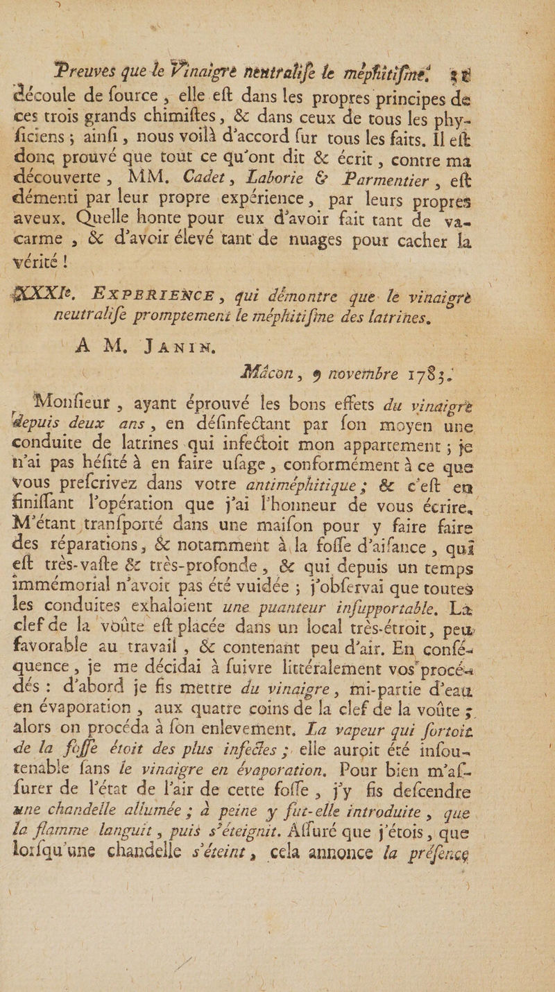 -Preuves que le Vinaigré ntntfaîije le mepfiîtlfmtt 11 découle de fource , elle eft dans les propres principes de ces trois grands chimiftes, &amp; dans ceux de tous les phy¬ siciens ; ainfii, nous voilà d'accord fur tous les faits. Il elt donç prouvé que tout ce qu'ont dit &amp; écrit, contre ma découverte , MM. Cadet, Laborie &amp; Parmentier , eft démenti par leur propre expérience , par leurs propres aveux. Quelle honte pour eux d'avoir fait tant de va¬ carme , $c d'avoir élevé tant de nuages pour cacher la vente ! QCXXP. Expérience y qui démontre que le vinaigré neutralife promptement le méphitifiîne des latrines. A M. J A NI H. Mâcon y 9 novembre 17S5, Mon fleur , ayant éprouvé les bons effets du vinaigré depuis deux ans , en définfeéfant par fon moyen une conduite de latrines qui infeéloit mon appartement ; je n’ai pas héfité à en faire ufage, conformément à ce que vous preferivez dans votre antiméphitique ; ëc e’eft era finiffant l’opération que j’ai l'honneur de vous écrire. M’étant tranfporté dans une maifon pour y faire faire des réparations3 &amp; notamment àja foffe d’aifance , qui eft très-vafte 8c très-profonde, Ôc qui depuis un temps immémorial n’avoit pas été vuidée ; j’obfervai que toutes les conduites exhalaient une puanteur infupportable. La clef de la voûte eft placée dans un local très-étroit, peu favorable au travail , ôc contenant peu d’air. En confé¬ rence , je me décidai à fuivre littéralement vos procé-* des : d’abord je fis mettre du vinaigre, mi-partie d’eau en évaporation , aux quatre coins de la clef de la voûte ; alors on procéda à fon enlevement, La vapeur qui fiortoit de la fi fie était des plus infecles ; elle aurpit été infou- tenable lans le vinaigre en évaporation. Pour bien m’a fi- furer de l’état de l’air de cette foffe , j’y fis descendre une chandelle allumée ; â peine y fut-elle introduite y que la flamme languit y puis s'éteignit. Aiiuré que jetois, que lorlqu’une chandelle s éteint &gt; eda annonce la préfencç