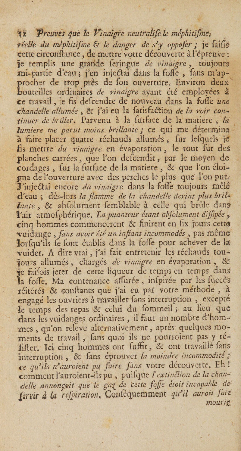 réelle du méphitifme &amp; le danger de s’y oppofer ; je fai fis cette circonflance, de mettre votre découverte à l'épreuve ; je remplis une grande feringue de vinaigre , toujours ini-partie d'eau ; j'en injeélai dans la folle , fans m'ap¬ procher de trop près de fon ouverture, Environ deux bouteilles ordinaires de vinaigre ayant été employées à ce travail, e fis defcendre de nouveau dans la foffe une chandelle allumée , ÔC j'ai eu la fatisfaélion de la voir con¬ tinuer de brûler. Parvenu à la furface de la matière , la lumière me parut moins brillante ; ce qui me détermina a faire placer quatre réchauds allumés 3 fur lefquels je b s mettre du vinaigre en évaporation, le tout fur des planches carrées, que l'on defcendit ÿ par le moyen de cordages , fur la furface de la matière , 8c que l'on éloi¬ gna de l'ouverture avec des perches le plus que Ton put» J'injeélai encore du vinaigre dans la foffe toujours mêlé d'eau ; dès-lors la flamme de la chandelle devint plus bril¬ lante , 8c abfolument femblable à celle qui brûle dans l’air atmofphérique. La puanteur étant abfolumeni dijfipée y cinq hommes commencèrent &amp; finirent en fix jours cetts voidange &gt;fans avoir été un inflant incommodés 3 pas meme îorfqu'ils fe font établis dans la folfe pour achever de lat- vuider. A dire vrai, j'ai fait entretenir les réchauds tou¬ jours allumés ? chargés de vinaigre en évaporation , 8c je fiifois jeter de cette liqueur de temps en temps dans la foffe. Ma contenance alfurée , infpivée par les fuccès réitérés 8c confiants que j'ai eu par votre méthode 3 à engagé les ouvriers à travailler fans interruption , excepté Je temps des repas 8c celui du fomrneil y au lieu que dans les vuidanges ordinaires, il faut un nombre d'hom¬ mes , qu'on releve alternativement, après quelques mo¬ ments de travail 3 fans quoi ils ne pourraient pas y ré- iifler. Ici cinq hommes ont fufïîc, 8c ont travaillé fans interruption , 8c fans éprouver la moindre incommodité ; ce qu’ils n’auroient pu faire fans votre découverte. Eh ! comment i'auroient»ils pu , puifque Vextinclion de la chan¬ delle annonçait que le ga{ de 'cette foffe étoit incapable de ûrvic à la refairation» Conféquemment qu’il auroit fait mourin
