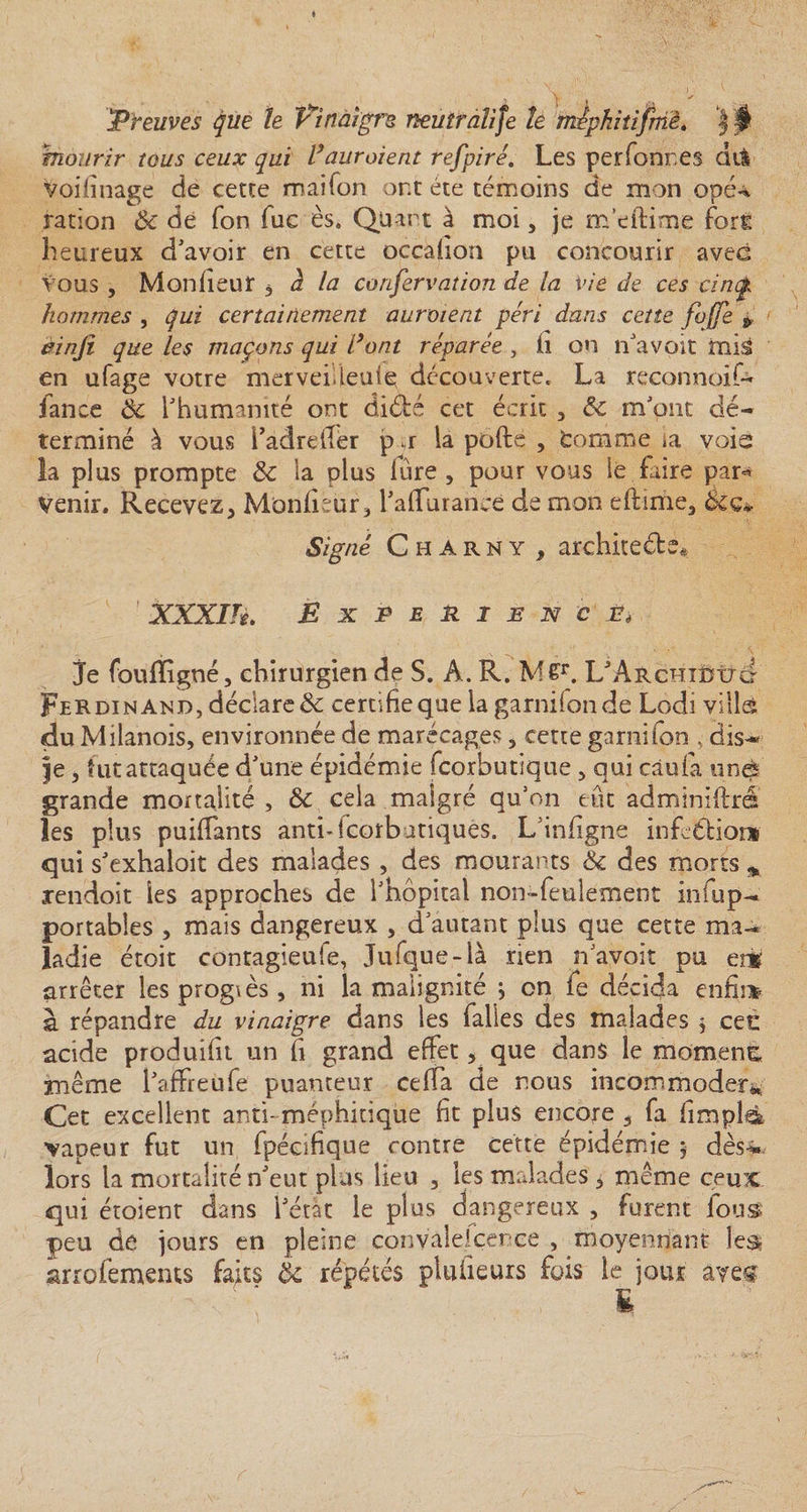 Preuves que le Vinaigre neuiralife te tnipkitijmè. | $ mourir tous ceux qui Vauraient refpiré. Les perfonr.es dii voifinage de cette maifon ont été témoins de mon opé-^ ration 8c de fon fuc ès. Quart à moi, je m’eftime fort heureux d’avoir en cette occafion pu concourir avec vous , Mon fleur , à la corifervation de la vie de ces cinc hommes , qui certainement auraient péri dans cette fuffe &gt;' èinjî que les maçons qui Vont réparée , fi on n’avoit mis en ufage votre merveilieuiç découverte. La reconnoif- lance 8c l’humanité ont diété cet écrit 5 8c m’ont dé¬ terminé à vous i’adreffér p u la pofte , tomme &gt;a voie la plus prompte 8c la plus fure , pour vous le faire pan* Venir. Recevez, Moniteur 3 l’affurance de mon eftime, tkç* Signé C h a r n y , architeété* XXXIH. EXPERIENCE* je foufîigné, chirurgien de S. A. R. M£r. L'ArchîüIjc Ferdinand, déclare &amp; certifie que la garnifonde Lodi villcfe du Mdanois, environnée de marécages , cette garni fon , dis- je , tut attaquée d’une épidémie fcorbutique , qui càufa une' grande mortalité, 8c cela malgré qu’on eut adminiftré les plus puifiants anti-lcorbatiquès. L’infigne infcéfior* qui s’exhaloit des malades , des mourants &amp; des morts * xendoit les approches de l’hôpital non-feulement iniup- portables , mais dangereux , d’autant plus que cette ma¬ ladie étoit contagieufe, Jufque-là rien n’avoit pu erg arrêter lesprogiès, ni la malignité j on fe décida enfin* à répandre du vinaigre dans les falies des malades * cet: acide produifit un fi grand effet, que dans le moment même l’affreùfe puanteur ceffa de nous incommoder* Cet excellent anti-méphitique fit plus encore 5 fa fimplà vapeur fut un fpécifique contre cette épidémie $ dès-* lors la mortalité n’eut plus lieu , les malades * même ceux qui étoient dans l’état le plus dangereux , furent lous peu de jours en pleine convalescence , moyennant les arrofemems faits 8c répétés pluiieurs fois le jour avec E
