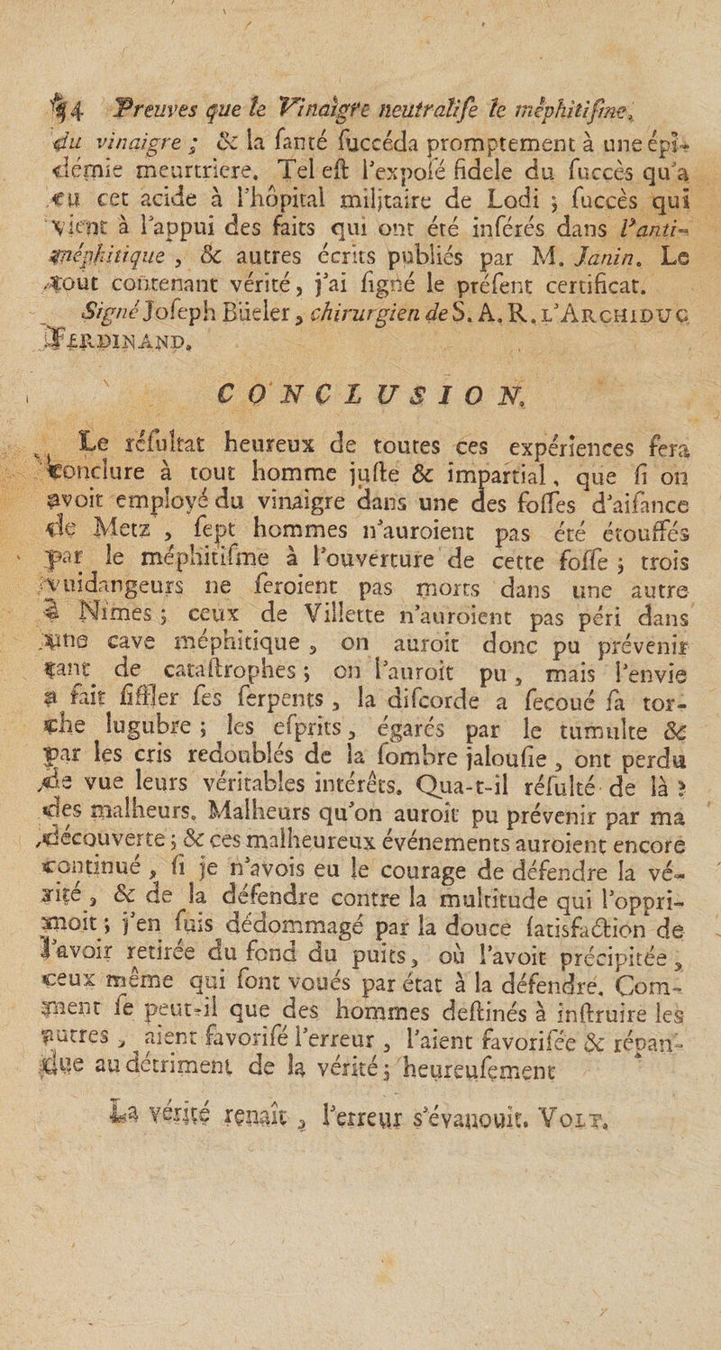 4u vinaigre ; oc la famé (accéda promptement à une épi* clémie meurtnere. Tel eft Texpofé fidele du fucçès qua Cil cet acide à l'hôpital militaire de Lodi $ fuccès qui Vient à l'appui des faits qui ont été inférés dans Fautif Znéÿfiitique , 8c autres écrits publiés par M. Janin. Le 40ut contenant vérité, fai (igné le préfent certificat. Signé Jofeph Biieler, chirurgien de S. A. R. i/Archjldu g CONCLUSION,, Le rcfuîtat heureux de toutes ces expériences fera conclure à tout homme jqfte &amp; impartial, que fi on pvoit employé du vinaigre clans une des folles cfaifance de Metz , fept hommes nauroient pas été étouffés yar le méphitifme à 1 ouverture de cette foffe 3 trois vendangeurs ne feroient pas morts dans une autre 4 Nîmes ; ceux de Viliette n’auroient pas péri dans cave mephîtique , on auroit donc pu prévenir caiu de cataftrophes ; on 1 auroit pu, mais 1 envie a fait fiffler fes ferpents, la aifcorde a fecoué fa tor¬ che lugubre ; les efprits, égarés par le tumulte 8c par les cris redoublés de la iombre jaioufie , ont perdu /às vue leurs véritables intérêts. Qua-t-il réfulté de là l des malheurs. Malheurs qffon auroit pu prévenir par ma découverte ; &amp; ces malheureux événements auroient encore continue , h je n a vois eu le courage de défendre la vé« jite 3 êc de la défendre contre la multitude qui Topprî- xnoit ; j en fuis dédommagé par la douce (atisfaéfion de lavoir retirée du fond du puits, où Lavoie précipitée, ceux meme qui (ont voues par état à la défendre. Corm ment ie peut-il que des hommes deflinés à inftruire les mures, ^ aient favorife Terreur , Talent favorifée 3c réoan- me au détriment de h vérité 3 heureufement La vérité renaît è Terreur s'évanouit. Voit,