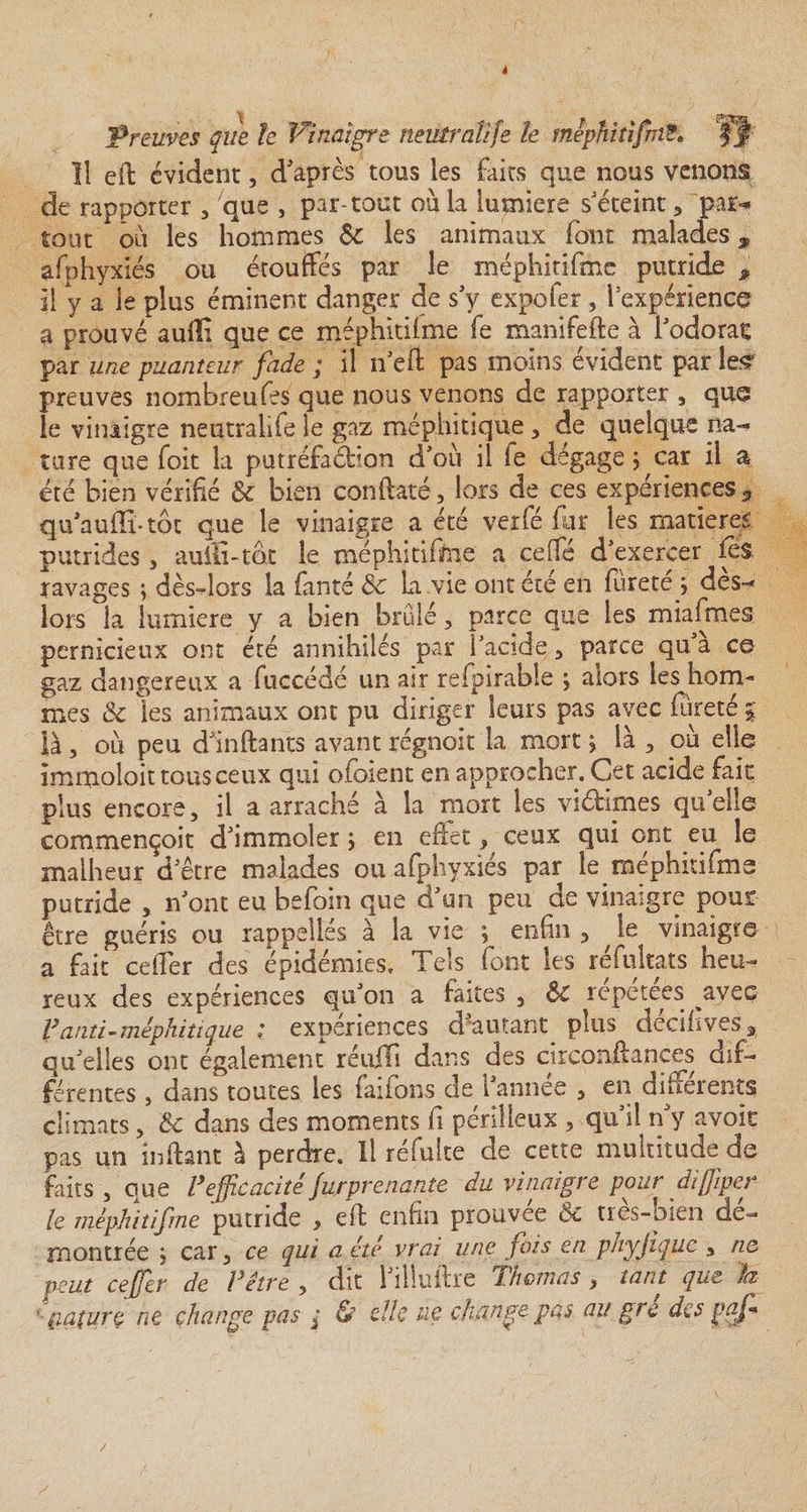4 'Preuves que le Vinaigre neutralife le mephitifînS. 11 efl évident, d'après tous les faits que nous venons de rapporter , que , par-tout où la lumière s'éteint , par¬ tout où les hommes &amp; les animaux font malades, afphyxiés ou étouffés par le méphitifme putride , il y a le plus éminent danger de s'y expofer, l’expérience a prouvé auiîi que ce méphitifme fe manifefte à l'odorat par une puanteur fade ; il n’efl pas moins évident par lesr preuves nombreufes que nous venons de rapporter , que le vinaigre neutralife le gaz méphitique, de quelque na¬ ture que foit la putréfaéHon d'ou il le dégage ; car il a été bien vérifié &amp;c bien conflaté, lors de ces expériences 5 qu'auffi*tôt que le vinaigre a été verfé fur les matières putrides , auili-tot le méphitifme a ceffé d'exercer fes ravages ; dès-lors la fanté dç La vie ont été en fùrete &gt; des- lors la lumière y a bien brûle, parce que les miafmes pernicieux ont été annihilés par i'acide , parce qu’à ce gaz dangereux a fuccédé un air refpirable 3 alors les hom¬ mes &amp; les animaux ont pu diriger leurs pas avec foreté % là, où peu d'inftants avant régnoit la mort &gt; là , où elle îmmoloit tous ceux qui ofoient en approcher. Cet acide fait plus encore, il a arraché à la mort les viétimes qu’elle commençoit d'immoler &gt; en effet, ceux qui ont eu le malheur d'être malades ou afphyxiés par le méphitifme putride , n'ont eu befoin que d'un peu de vinaigre pour être guéris ou rappelles à la vie ; enfin , ^ le vinaigre a fait ceffer des épidémies. Tels font les réfultats heu¬ reux des expériences qu'on a faites , &amp;C repeteës avec V anti-méphitique ; expériences d autant plus decilives, qu'elles ont également réuiTi dans des circonflances dif¬ férentes , dans toutes les faifons de l'année , en différents climats, Sc dans des moments fi périlleux , qu’il n'y avoir pas un înfiant à perdre. Il refaite de cette multitude de faits, que V efficacité jurprenante du vinaigre pour diffiper le méphitifme putride , efl enfin prouvée &amp;c tres-pien dé¬ montrée ; car, ce qui a été vrai une fois en phyjique , ne peut ceffer de Vitre , dit l'ilîuftre Thomas, tant que h ' f apure ne change pas ; &amp; elle ue change pas au grc des paf y /