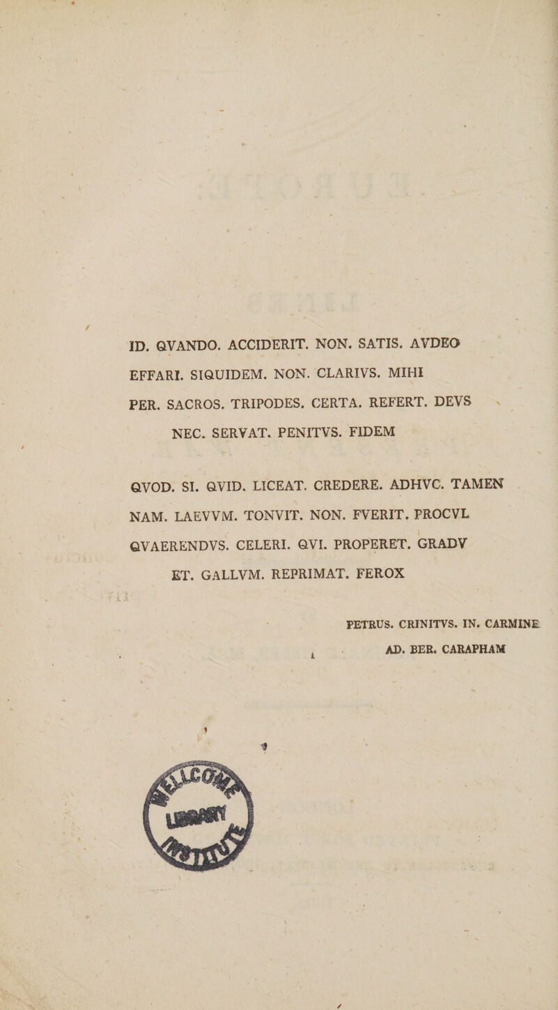 ID. QVANDO. ACCIDERIT. NON. SATIS. AVDEO EFFARI. SIQUIDEM. NON. CLARIVS. MIHI PER. SACROS. TRIPODES. CERTA. REFERT. DEVS NEC. SERVAT. PENITVS. FIDEM QVOD. SI. OVID. LICEAT. CREDERE. ADHVC. TAMEN NAM. LAEVVM. TONVIT. NON. FVERIT. FROCVL QVAERENDVS. CELERI. OVI. PROPERET. GRADV ET. GALLVM. REPRIMAT. FEROX PETRUS. CRINITVS. IN. CARMINE * AD. BER. CARAPHAM