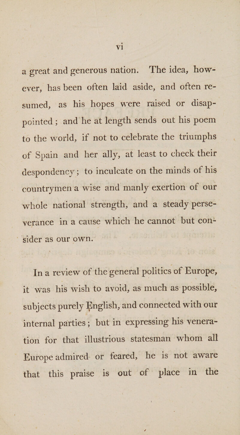 VI a great and generous nation. The idea, how¬ ever, has been often laid aside, and often re¬ sumed, as his hopes were raised or disap¬ pointed ; and he at length sends out his poem to the world, if not to celebrate the triumphs of Spain and her ally, at least to check their despondency; to inculcate on the minds of his countrymen a wise and manly exertion of our whole national strength, and a steady perse¬ verance in a cause which he cannot but con¬ sider as our own. In a review of the general politics of Europe, it was his wish to avoid, as much as possible, subjects purely English, and connected with our internal parties ; but in expressing his venera¬ tion for that illustrious statesman whom all Europe admired or feared, he is not aware that this praise is out of place in the