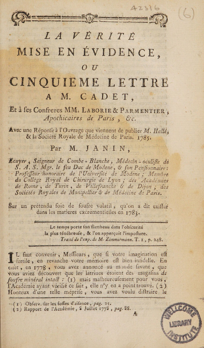 LA VÉRITÉ MISE EN ÉVIDENCE, y CINQUIEME LETTRE A M. CADET, Et à fes Confrères MM; Laborie &amp; Parmentier Apothicaires de Paris ^ (de. ÀVëc une Réponfeà l’Ouvrage que viennent de publier M\ Huilé^ &amp; la Société Royale de Médecine de Paris, 1785. Par M. J A N I N j Ecuyer î Seigneur de Combe - Blanche , Médecin - oculifte dé S. A. S. Mgr. le feu Duc de Modene, &amp; fon Penfionnaire : Profeffeür honoraire de V Univerfité de Modene y Membre du College Royal de Chirurgie de Lyon y des Académies de Dijon y des cine de Paris. Sur un prétendu foie de foufre volatil , qu’on a dit exilber dans les matières excrémentielles en 1783. de R.ome , de 1 urin i de Pille franche &amp; Sociétés Royales de Montpellier &amp; de Méde Le temps porte Ton flambeau dans l'obfcunté la plus ténébrëufe , &amp; l’on apperçcit l'impofture. Traité ds l’exp. de M• Zimmermann. T. 1 , p. 248. IL faut convenir , Meilleurs , crue fi votre imagination eft fertile , en revanche votre mémoire elb bien inhdelle. En cirét , en 1778 » vous avez annoncé au monde favant , que vous aviez découvert que les latrines étoient des mîagaims de foufre minéral intact : (1) mais malheureufement pour vous, l’Académie ayant vérifié ce fait, elle n?y en a point trouvé, (2 ) Honteux d’une telle méprife , vous avez voulu diftraire le - ( t ) Obferv. fur les folles d’aifance , pag. 2&lt;&gt;. ( i) Rapport de l’Académie, S Juillet 177S , pag. 88.
