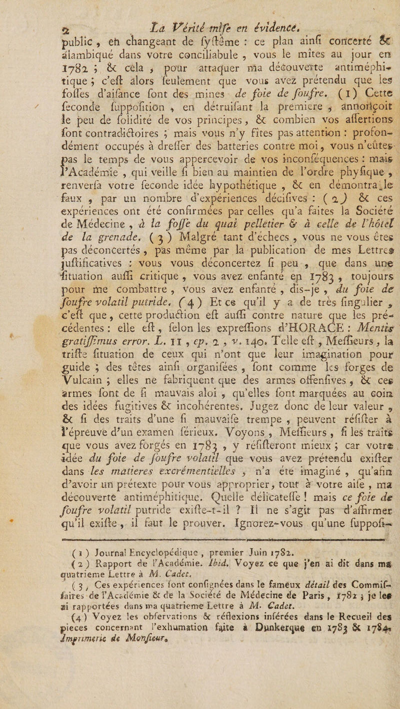 public , eh changeant de fyftême : ce pian ainfi concerté Sc alambiqué dans votre conciliabule , vous le mîtes au jour en I782 ; &amp; côla , pour attaquer ma découverte antiméphi* tique ; c’eil alors feulement que vous avez prétendu que les folles d’aifance font des mines de foie de foufre. ( 1 ) Cette fécondé fuppofition , en détruifant la première 9 annoriçoit le peu de foiidité de vos principes, &amp; combien vos alfertions font contradictoires ; mais vous n’y fîtes pas attention : profon¬ dément occupés à drelfer des batteries contre moi, vous n’eûtes- pas le temps de vous appercevoir de vos inconféqu.ences : mais F Académie , qui veille fi bien au maintien de l’ordre phyfique 9 renverlà votre fécondé idée hypothétique , &amp;C en démontrable faux , par un nombre d’expériences décifives : ( 2 ) &amp;C ces expériences ont été confirmées par celles qu’a faites la Société de Médecine , à la fojj'e du quai pelletier &amp; à celle de Vhôtel de la grenade,• ( 3 ) Malgré tant d’échecs , vous ne vous êtes pas déconcertés, pas même par la publication de mes Lettre» juftificatives : vous vous déconcertez fi peu , que dans une Situation auffi critique , vous avez enfanté en 1783 9 toujours pour me combattre , Vous avez enfanté. , dis-je , du foie de foufre volatil putride, f 4 ) Et ce qu’il y a de très fiflgulier , c’efl: que, cette production efi: auffi contre nature que les pré¬ cédentes : elle efl, félon les expreffions d’HORACE : Mentis gratijjimus error. L. Il , ep. 1 , v. 140. Telle eft , Meilleurs, la trille fituation de ceux qui n’ont que leur imagination pour guide ; des têtes ainfi organifées , font comme les forges de Vulcain ; elles ne fabriquent que des armes offenfives , ces armes font de fi mauvais aloi , qu’elles font marquées au coin des idées fugitives êv incohérentes. Jugez donc de leur valeur , &amp; fi des traits d’une fi mauvâife trempe , peuvent réfifter à l’épreuve d'un examen férieux. Voyons , Meilleurs , fi les traits que vous avez forgés en 1783 ? y réfiftoront mieux; car votr© idée du foie de foufre volatil que vous avez prétendu exifter dans les matières excrémentielles 5 n’a été imaginé , qu’afira d’avoir un prétexte pour vous approprier &gt; tout à votre aife , ma découverte antiméphitique. Quelle déiicatelfe ! mais ce foie de foufre volatil putride exifle—t-il ? Il ne s’agit pas d’affirmer, qu’il exilfe, il faut le prouver. Ignorez-vous qu’une fuppofi- ( 1 ) Journal Encyclopédique , premier Juin 1782. (2) Rapport de l’Académie. Ibid, Voyez ce que j’en ai dit dans ms quatrième Lettre à M. Cadet, ( 3 ; Ces expériences (ont conflgnées dans le fameux détail des Commif- Jaires de l’Académie &amp; de la Société de Médecine de Paris , 1782 \ je les ai rapportées dans ma quatrième Lettre à M- Cadet. (4 ) Voyez les ohfervations &amp; réflexions inférées dans le Recueil des pièces concernant l’exhumation faite à Dunkerque en 1783 &amp; 1784» Imprimerie de Monjieur*