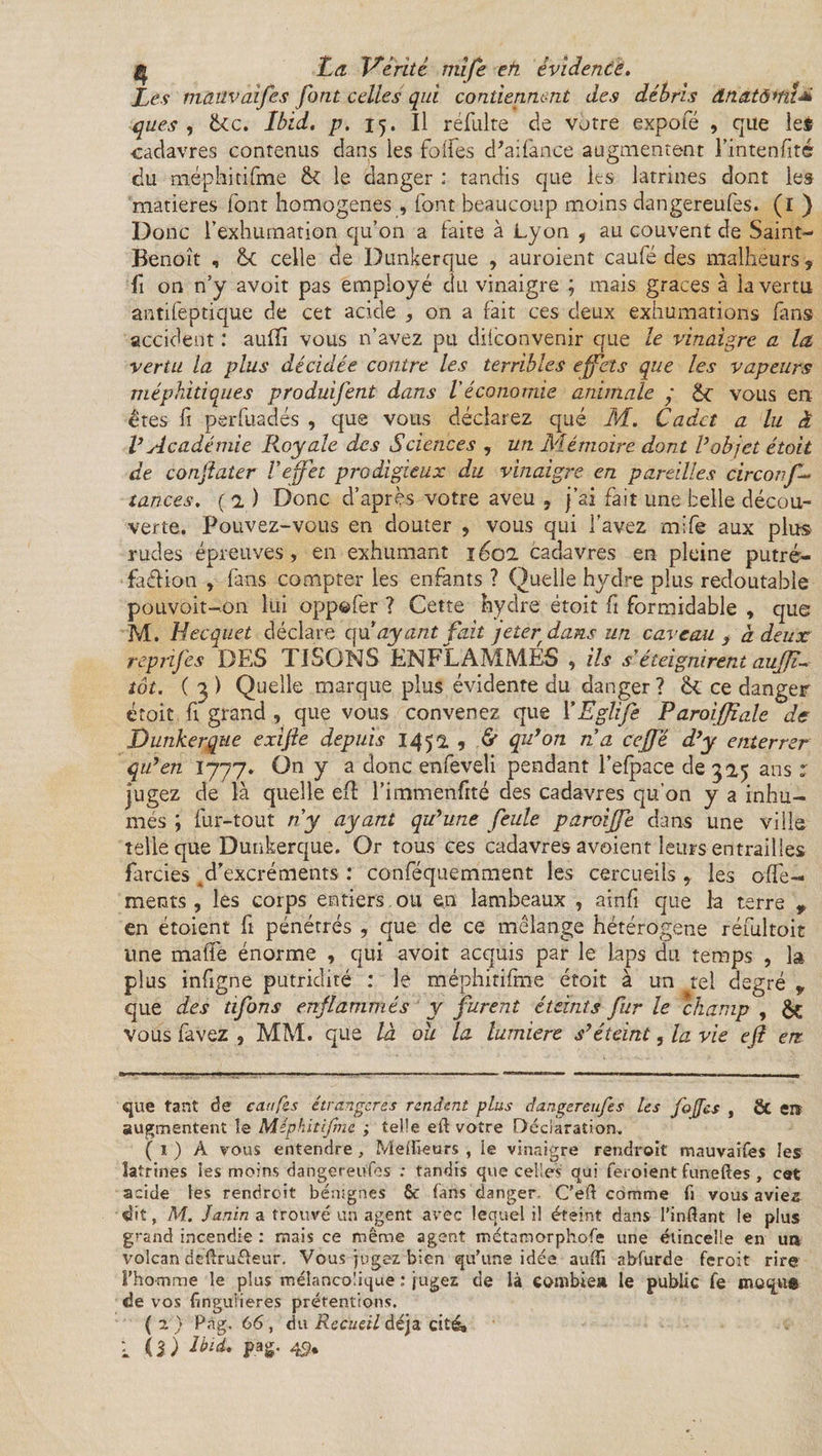 Les mâüvaifes font celles qui contiennent des débris ânatômt* ques , &amp;c. Ibid. p. 15. Il réfulte de votre expofé , que le$ cadavres contenus dans les folfes d'aifânce augmentent l’intenfité du méphitifme &amp; le danger ; tandis que les latrines dont les matières font homogènes , font beaucoup moins dangereufes. (1 ) Donc l’exhumation qu’on a faite à Lyon i au couvent de Saint- Benoît , &amp;C celle de Dunkerque , auroient caufé des malheurs, fi on n’y avoit pas employé du vinaigre ; mais grâces à la vertu antifeptique de cet acide , on a fait ces deux exhumations fans accident .* aufTi vous n’avez pu dilconvenir que le vinaigre a la. vertu la plus décidée contre les terribles effets que les vapeurs méphitiques produifent dans l'économie animale ’ vous en êtes fi perfuadés , que vous déclarez que M. Cadet a lu à V Académie Royale des Sciences , un Mémoire dont Vobjet était de conjïater Veffet prodigieux du vinaigre en pareilles circonf- tances, (a) Donc d’après votre aveu , j’ai fait une belle décou¬ verte. Pouvez-vous en douter , vous qui l'avez mife aux plus rudes épreuves, en exhumant iéo 1 cadavres en pleine putré¬ faction , fans compter les enfants ? Quelle hydre plus redoutable pouvoit-on lui appeler ? Cette hydre étoit fi formidable , que M. Hecquet déclare qu’ayant fait jeter dans un caveau } à. deux reprifes DES TISONS ENFLAMMES , ils s'éteignirent aujji- tôt. ( 3 ) Quelle marque plus évidente du danger ? &lt;k ce danger étoit ft grand , que vous convenez que YEglife Raroiffiale de Dunkerque exijïe depuis 1451 , &amp; qu’on n a ceffé d’y enterrer qu’en 1777. On y a donc enfeveli pendant l’efpace de 32,5 ans : jugez de là quelle efî l’immenfité des cadavres qu’on y a inhu¬ més ; fur-tout ny ayant qu’une feule paroijfe dans une ville telle que Dunkerque. Or tous ces cadavres avoient leurs entrailles farcies d’excréments : conféquemment les cercueils , les offe- ments , les corps entiers ou en lambeaux , ainfi que la terre * en étoient fi pénétrés , que de ce mélange hétérogène réfultoit line malfe énorme , qui avoit acquis par le laps du temps , la plus infigne putridité : le rnéphitifme étoit à un tel degré 9 que des tifons enflammés y furent éteints fur le champ , &amp;C vous favez , MM. que là ou la lumière s’éteint, la vie eft en que tant de ca/ifes étrangères rendent plus dangereufes les fofjes , &amp; ei* augmentent îe Méphitifme ; telle eft votre Déclaration. ( 1 ) A vous entendre , Meilleurs , le vinaigre rendroit mauvaifes les latrines les moins dangereufes : tandis que celles qui feroient funeftes , cet acide les rendroit bénignes ôc fans danger- C’eft comme fi vous aviez dit, M. Janin a trouvé un agent avec lequel il éteint dans l’inftant le plus grand incendie : mais ce même agent métamorphofe une étincelle en un volcan deftru&amp;eur. Vous jugez bien qu'une idée auftî abfurde feroit rire l’homme le plus mélancolique : jugez de là combien le public fe muqufi de vos finguiieres prétentions. (2) Pag. 66, du Recueil déjà cité»