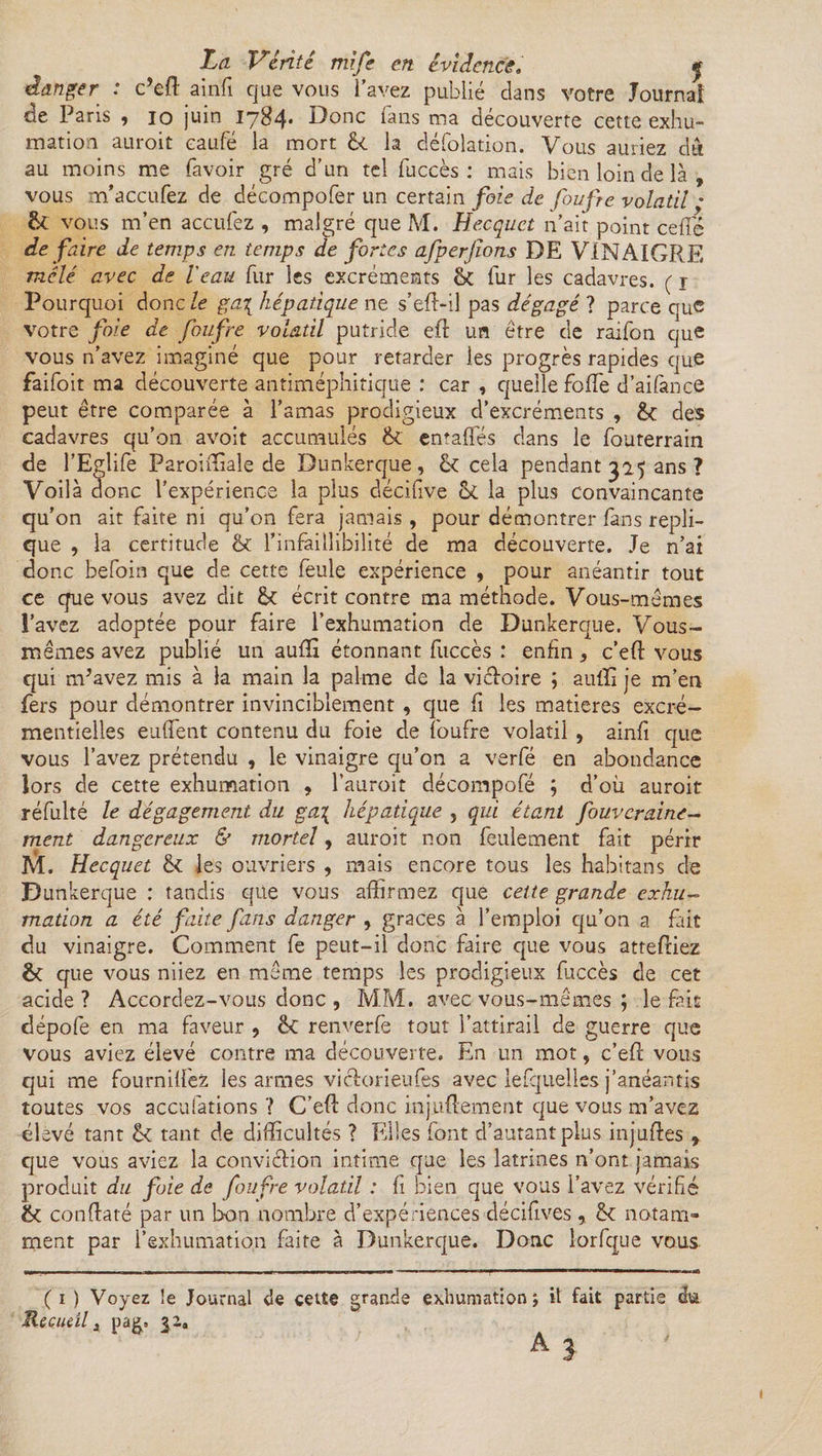 danger : c’efl ainfi que vous l’avez publié dans votre Journal de Paris , io juin 1784. Donc fans ma découverte cette exhu¬ mation auroit eaufé la mort 6c la défolation. Vous auriez du au moins me favoir gré d’un tel fuccès: mais bien loin de là , vous m’accufez de décompofer un certain fois de foufie volatil • &amp; vous m’en acculez , malgré que M. Hecquct n’ait point celle de faire de temps en temps de fortes afperfions DE VINAIGRE mêlé avec de l'eau fur les excréments &amp; fur les cadavres. ( 1 Pourquoi donc le ga\ hépatique ne s’eft-il pas dégagé ? parce auc votre foie de foufre volatil putride eft un être de raifon que vous n’avez imaginé que pour retarder ies progrès rapides que faifoit ma découverte antiméphitique : car , quelle folle d’aifance peut être comparée à l’amas prodigieux d’excréments , 6c des cadavres qu’on avoit accumulés 6c entafiés dans le fouterrain de l’Eglife Paroimale de Dunkerque, 6c cela pendant 325 ans ? Voilà donc l’expérience la plus décifive 6c la plus convaincante qu’on ait faite ni qu’on fera jamais , pour démontrer fans répli¬ qué , la certitude 6c l’infaillibilité de ma découverte. Je n’ai donc befoin que de cette feule expérience , pour anéantir tout ce que vous avez dit 6c écrit contre ma méthode. Vous-mêmes l’avez adoptée pour faire l’exhumation de Dunkerque. Vous- mêmes avez publié un aufïi étonnant fuccès : enfin, c’eft vous qui m’avez mis à la main la palme de la victoire ; auffi je m’en fers pour démontrer invinciblement , que fi les matières excré¬ mentielles enflent contenu du foie de foufre volatil , ainfi que vous l’avez prétendu , le vinaigre qu’on a verfé en abondance lors de cette exhumation , l’auroit décompofé ; d’où auroit réfulté le dégagement du ga\ hépatique , qui étant fouvcraine- ment dangereux &amp; mortel, auroit non feulement fait périr M. Hecquet 6c les ouvriers , mais encore tous les habitans de Dunkerque : tandis que vous affirmez que cette grande exhu¬ mation a été faite fans danger , grâces à l’emploi qu’on a fait du vinaigre. Comment fe peut-il donc faire que vous attefliez 6c que vous niiez en même temps les prodigieux fuccès de cet acide ? Accordez-vous donc , MM. avec vous-mêmes ; le fait dépofe en ma faveur , 6c: renverfe tout l’attirail de guerre que vous aviez élevé contre ma découverte. En un mot, c’eft vous qui me fournifl'ez les armes viclorieufes avec lefquelles j’anéantis toutes vos accufations ? C’eft donc mjuftement que vous m’avez élevé tant 6c tant de difficultés ? Elles font d’autant plus injuftes , que vous aviez la conviction intime que les latrines n’ont jamais produit du foie de foufre volatil : fl bien que vous l’avez vérifié Sc conftaté par un bon nombre d’expériences décifives6c notam¬ ment par l’exhumation faite à Dunkerque. Donc iorfque vous ( 1 ) Voyez !e Journal de cette Recueil t pag. 32a grande exhumation ; it fait partie du