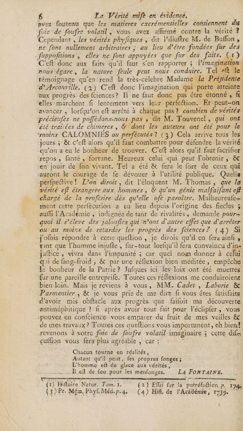 avez foutenu que les matières excrémentielles contiennent dit foie de foufre volatil, vous avez affirmé centre la vérité ? Cependant , les vérités pkyfiques , dit Pilluftre M. de BulFon , ne font nullement arbitraires y au lieu d’être fondées fur des ofuppofilions , elles ne font appuyées que fur des faits. ( ï ) C’eA donc aux faits qu’il faut s’en rapporter ; Y imagination, nous égare, la nature feule peut nous conduire. Tel le témoignage qu’en rend la très-célebre Madame la Préjtdente d’Arconville. ( 2 ) C’efl donc l’imagination qui porte atteinte aux progrès desfciences? Il ne faut donc pas être étonné , fi elles marchent fl lentement vers leur perfection. Et peut-on avancer, lorfqffion efl arreté à chaque pas? combien de vérités précieufes ne p o[Té don. s-nous pas , dit M. Touvenel , qui ont été traitées de chimères , &amp; dont les auteurs ont été pour le ’moins CALOMNIES ou persécutés ? ( 3 ) Cela arrive tous les jours ; &amp;. c’etl alors qu’il faut combattre pour défendre la vérité qu’on a eu le bonheur de trouver. C’eft alors qu’il faut facrifier repos , fanté , fortune. Heureux celui -qui peut l’obtenir , ëc en jouir de fon vivant. Tel a été &amp; fera le fort de ceux qui auront le courage de fe dévouer à l’utilité publique. Quel!* perfpeélive ! L’on dirait , dit l’éloquent M. Thomas , que la. vérité efl étrangère aux hommes , &amp; qu'un génie malfaifant eji chargé de la proferire dès qu’elle ofe paraître. Maiheureufe- ment cette perfécution a eu lieu depuis l’origine des fîedes ; suffi l’Académie , indignée de tant de rivalités , demande pour¬ quoi il s’élève des jalon fie s qui n’ont d'autre effet que d’arrêter ou au moins de retarder les progrès des fciences ? (4.) Si j’ofois répondre à cette queftion , je dirois qu’il en fera ainfi » tmt que l’homme injiifte , fur-tout loriqu’il fera convaincu d’in- jjuftice , vivra dans l’impunité ; car quel nom donner à celui qui de flrng- froid , &lt;k par une réflexion bien méditée, empêche le bonheur de la Patrie ? Tufques ici les loix ont été muettes fur une pareille entrepriie. Toutes ces réflexions me conduiroient bien loin, Mais je reviens à vous , MM. Cadet , Laborie ôt Parmentier , je vous prie de me dire fl vous êtes fatisfaits d’avoir mis obflacle aux progrès que faifoit ma découverte antimépbitique ? fl après avoir tout fait pour l’éclipfer , vous pouvez en confluence vous emparer du fruit de mes veilles de mes travaux? Toutes ces queflions vous importunent, eh bien! revenons à votre foie de foufre volatil imaginaire j cette dif- çuffion vous fera plus agréable , car : Chacun tourne en réalités, Autant qu’il peut, Tes propres Conges ; L'homme eft de glace aux vérités , Il ell de feu pour les menfonges. La Fontaine. ît-rrr.T—.. , 1  ■■  .1 ■'  J— -——- (1) Hiftoire Natur. Tom.i. (2) EfTai fur la putréfa&amp;ion p, lyA* ^ 3 ) Pr. Ménq PbyCMéd.p.4. (4) Hift. de l’Académie, 1739, 1