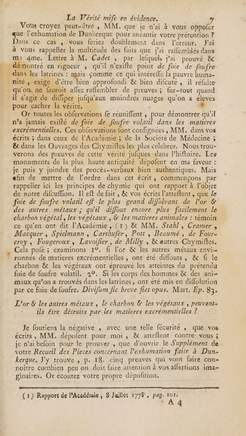 Vous croyez peut-être , MM. que je n’ai à vous oppofer que l’exhumation de Dunkerque pour anéantir votre prétention ? Dans ce cas , vous feriez doublement dans l’erreur. J’ai à vous rappeller la multitude des faits que j’ai ratlémblés dans nu 4me. Lettre à M. Cadet , par lefqueL j’ai prouvé 6c démontré en rigueur , qu’il n’exifte point de foie de foufre dans les latrines : mais pomme ce qui intérefle la pauvre huma¬ nité , exige d’être bien approfondi êt bien difcuté , il réfulte qu’on ne fturoit allez ralfembîer de preuves ; fur-tout quand il s’agit de difhper jufqu’aux moindres nuages qu’on a élevés pour cacher la vérité. Or toutes les obfervations fe réunifient , pour démontrer qu’il n’a jamais exidé de foie de foufre volatil dans les matières excrémentielles. Ces obfervations font confignées , MM. dans vos écrits ; dans ceux de l’Académie ; de la Société de Médecine ; & dans les Ouvrages des Chymiftes les plus célébrés. Nous trou¬ verons des preuves de cette vérité jufques dans l’hiftoire. Les monuments de la plus haute antiquité dépofent en ma faveur : je puis y joindre des procès-verbaux bien authentiques. Mais «fin de mettre de l’ordre dans cet écrit , commençons par rappeller ici les principes de chymie qui ont rapport à l’objet de notre difcuffîon. Il eft de fait, êt vos écrits l’attedent, que le foie de foufre volatil ejî le plus grand dijjblvant de l’or & des autres métaux y qu’il dijfout encore plus facilement le charbon végétal, les végétaux , & les matières animales : témoin ce qu’en ont dit l’Académie , ( i ) MM. Stahl , Cramer r Macquer , Spielmann , Carthufer, Pott , Beaumé , de Four- croy , Fougeroux , Lavoijîer, de Milly , &£ autres Chymiftes. Cela pofé ; examinons l°. fi l’or <k les autres métaux envi¬ ronnés de matières excrémentielles , ont été diffouts , & fi le charbon &c les végétaux ont éprouvé les atteintes du prétendu foie de foufre volatil. a°. Si les corps des hommes & des ani¬ maux qu’on a trouvés dans les latrines, ont été mis en diflolutioa par ce foie de foufre. Divifum fie breve fiet opus. Mart. Ep. 83. L’or & les autres métaux , le charbon & les végétaux , peuvent~ ils être détruits par les matières excrémentielles ? Je foutiens la négative , avec une telle fécurité , que vos écrits , MM. dépofent pour moi , &£ attellent contre vous ; je n’ai befoin pour le prouver , que d’ouvrir le Supplément de votre Recueil des Pièces concernant Vexhumation faite à Dun~ kerque. J’y trouve , p. 18. cinq preuves qui vont faire con- noître combien peu on doit faire attention à vos alfertions imar' ginaires. Or écoutez votre propre déposition. (O Rapport de laAca4émte , S J aille t 1778, pag. 101.
