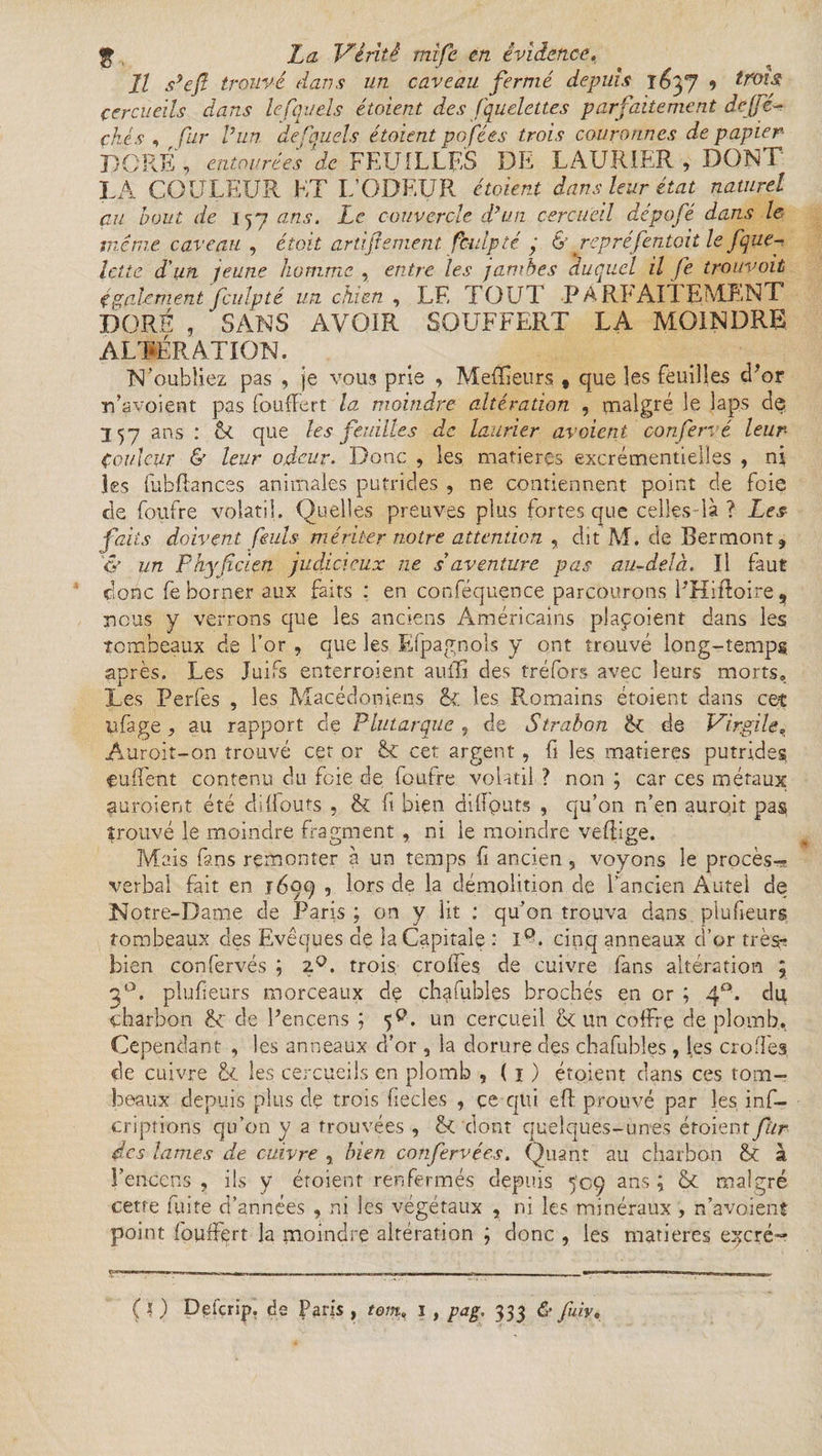 // s’eft trouvé dans un caveau fermé depuis i&yj 9 trois cercueils dans lefquels étaient des fquelettes parfaitement de[jé- ckés , fur h un de fouets étaient pofées trois couronnes de papier DORÉ , entourées de FEUILLES DE LAURIER , DONT LA COULEUR HT L’ODEUR étaient dans leur état naturel au bout de 157 ans. Le couvercle d’un cercueil dépofé dans le même caveau , était attifement, fculpté ; & repré f entait le f que-, lette d'un jeune homme , entre les jambes duquel il fe trouvait également'fculp té un chien , LE TOUT P A RE Ail EMLNT DORÉ , SANS AVOIR SOUFFERT LA MOINDRE ALTÉRATION. N'oubliez pas , je vous prie , MefEeurs , que les feuilles d’or rfavoient pas fouffert la moindre altération , malgré le laps de 357 ans : & que les feuilles de laurier avaient confervé leur- Couleur & leur odeur. Donc , les matières excrémentielles , ni les fubflances animales putrides , ne contiennent point de foie de foufre volatil. Quelles preuves plus fortes que celles-là ? Les faits doivent feuls mériter notre attention , dit M. de Bermont, <y un Fhyficien judicieux ne s'aventure pas au-delà. Il faut donc fë borner aux faits : en conféquence parcourons EHiffoire, nous y verrons que les anciens Américains plaçoient dans les tombeaux de for , que les Espagnols y ont trouvé long-temps après. Les Juifs enterroient auifi des tréfors avec leurs morts» Les Perfes , les Macédoniens & les Romains étoient dans cet çifage , au rapport de Plutarque 9 de Strabon ik de Virgile, Auroit-on trouvé cet or cet argent, fi les matières putrides euffent contenu du foie de foufre volatil ? non ; car ces métaux auroient été diflouts , & fi bien diilputs , qu’on n’en auro.it pas prouvé le moindre fragment , ni le moindre veflige. Mais fans remonter à un temps fi ancien , voyons le procès- verbal fait en 1699 5 lors de la démolition de l’ancien Autel de Notre-Dame de Paris ; on y lit : qu’on trouva dans plu fleurs tombeaux des Evêques de la Capitale : IQ. cinq anneaux d’or très^ bien confervés ; 2°. trois, croffes de cuivre fans altération \ plufieurs morceaux de chafubles brochés en or ; 40. du charbon & de l’encens ; 5V un cercueil & un coffre de plomb,. Cependant , les anneaux d’or, la dorure des chafubles , les croffes de cuivre & les cercueils en plomb , ( 1 ) étoient dans ce s tom¬ beaux depuis plus de trois fiecles , ce qui eft prouvé par les ins¬ criptions qu’on y a trouvées , &C dont quelques-unes étoient fur des lames de cuivre , bien confervées. Quant au charbon fk à l’encens, ils y étoient renfermés depuis 509 ans; & malgré cette fuite d’années , ni les végétaux , ni les minéraux , n’avoient point fouffert la moindre altération ; donc , les matières e^cré- (O Defcrig, de Paris , tom> 1 , pag. 333 & fuir.