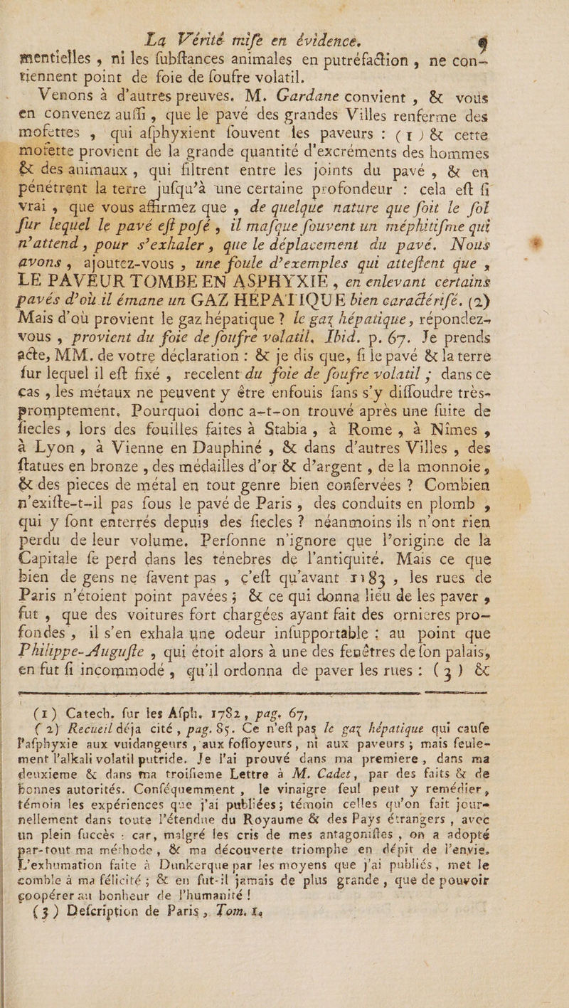 lïîentieîles , ni les fubftançes animales en putréfaction , ne con¬ tiennent point de foie de foufre volatil. Venons à d’autres preuves. M. Gardane convient , 6c vous en convenez aulïî, que le pavé des grandes Villes renferme des mofettes , qui afphyxient fouvent les paveurs : ( i ; 6c cette motette provient de la grande quantité d’excréments des hommes 6c des animaux , qui filtrent entre les joints du pavé , 6c en pénétrent la terre jufqu'à une certaine profondeur : cela eft fi vrai , que vous affirmez que , de quelque nature que fait le fol fur lequel le pavé ejipojé , il ma(que fouvent un méphidfme qui n’attend, pour s’exhaler , que le déplacement du pavé. Nous avons , ajoutez-vous , une foule d’exemples qui atteftcnt que „ LE PAVEUR TOMBE EN ASPHYXIE, en enlevant certains: pavés d’oii il émane un GAZ HÉPATIQUE bien caraclérifé. (f) Mais d’où provient le gaz hépatique ? le ga\ hépatique, répondez-- vous , provient du foie de foufre volatil, Ibid. p. 67. Je prends acte, MM. de votre déclaration : 6c je dis que, fi le pavé 6c la terre fur lequel il eft fixé , recèlent du foie de foufre volatil y dans ce cas , les métaux ne peuvent y être enfouis fans s’y dilfoudre très- promptement. Pourquoi donc a-t-on trouvé après une fuite de ïiecles , lors des fouilles faites à Stabia , à Rome , à Nîmes , à Lyon , à Vienne en Dauphiné , 6c dans d’autres Villes , des Ratues en bronze , des médailles d’or 6c d’argent, de la monnoie , 6c des pièces de métal en tout genre bien confervées ? Combien îfexifie-t-il pas fous le pavé de Paris , des conduits en plomb , qui y font enterrés depuis des fiecles ? néanmoins ils n’ont rien perdu de leur volume. Perfonne n’ignore que l’origine de la Capitale fe perd dans les ténèbres de l’antiquité. Mais ce que bien de gens ne favent pas , ç’efi qu’avant 1183 ? les rues de Paris n’étoient point pavées j 6c ce qui donna lieu de les paver 9 fut , que des voitures fort chargées ayant fait des ornières pro¬ fondes , il s’en exhala une odeur infupportable : au point que Philippe-Augufte , qui étoit alors à une des feuêtres de fort palais, en fut fi incommodé , qu’il ordonna de paver les rues : ( 3 ) 6ç (1) Catech. fur les Âfph. 1782, pag. 67, ( ^) Recueil àé ja cité, pag. S5. Ce n’eft pa^ h gai hépatique qui caufe Pafphyxie aux vuidangeurs , aux foffoyeurs, ni aux paveurs; mais feule¬ ment l’alkali volatil putride. Je fai prouvé dans ma première, dans ma deuxieme & dans ma troifieme Lettre à M. Cadet, par des faits & de bennes autorités. Conféquemment , le vinaigre feu! peut y remédier .t témoin les expériences que j’ai publiées; témoin celles qu’on fait jour¬ nellement dans toute l’étendue du Royaume ôi des Pays étrangers , avec un plein fuccès ; car, malgré les cris de mes anîagonïÆes , on a adopté par-tout ma mérhoce , 6r ma découverte triomphe en dépit de l’en.vie. L’exhumation faite à Dunkerque par les moyens que j’ai publiés, met le comble à ma félicité ; & en fut-il jamais de plus grande , que de pouvoir coopérera:! bonheur de l’humanité!