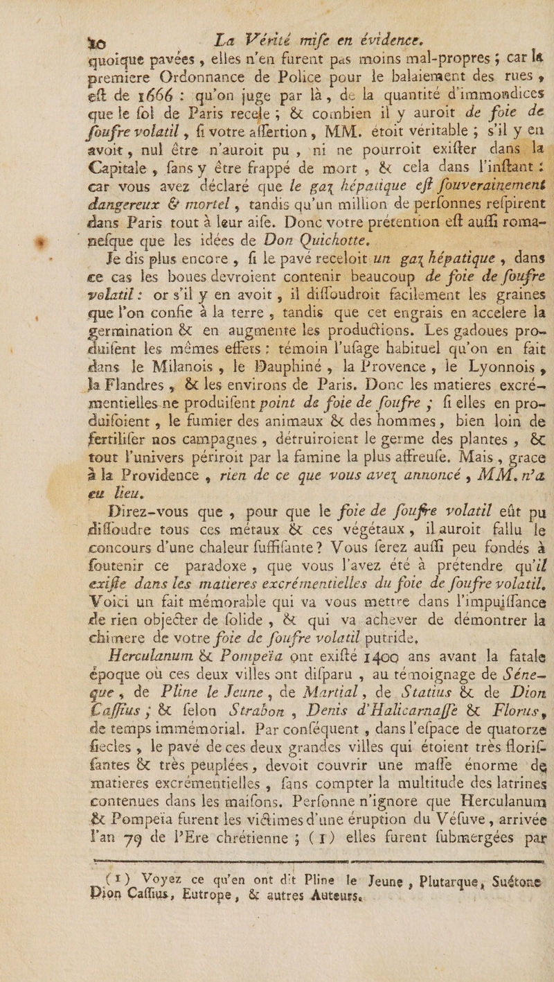 Quoique pavées, elles n'en furent p^s moins mal-propres ; car k première Ordonnance de Police pour le balaieraient des rues * efl de ï 666 : qu’on juge par là, de la quantité d immondices que le fol de Paris recule ; 6c combien il y auroit de foie de foufre volatil, fi votre affertion , MM. étoit véritable ; s’il y en avoir, nul être n’auroit pu , ni ne pourroit exiger dans la Capitale , fans y être frappé de mort , ïk cela dans l’inftant ; car vous avez déclaré que le ga\ hépatique ejl fouverainement dangereux & mortel, tandis qu’un million de perfonries refpirent rlans Paris tout à leur aife. Donc votre prétention efl aufïï roma- pefque que les idées de Don Quichotte. Je dis plus encore , fi le pavé receloit un ga\ hépatique , dans ce cas les boues devroient contenir beaucoup de foie de foufre volatil : or s’il y en avoit s il dilfoudroit facilement les graines que Ton confie à la terre s tandis que cet engrais en accéléré la germination en augmente les productions. Les gadoues pro~ dallent les mêmes effets ; témoin l’ufage habituel qu’on en fait dans le Milanais , le Dauphiné , la Provence , le Lyonnois , la Flandres , &£ les environs de Paris. Donc les matières excré¬ mentielles ne produifent point de foie de foufre y fi elles en pro- duilbient, le fumier des animaux êk des hommes, bien loin de jfertiiifer nos campagnes , détruiroient le germe des plantes , èc tout l’univers périroit par la famine la plus aiïreufe, Mais , grâce à k Providence , rien de ce que vous ave\ annoncé , MM. n’a. m lieu. Direz-vous que , pour que le foie de foufre volatil eût pu dhloudre tous ces métaux & ces végétaux , il auroit fallu le concours d’une chaleur fliffifante ? Vous ferez aufïï peu fondés à fbutenir ce paradoxe , que vous l’avez été à prétendre qu'il exife dans les matières excrémentielles du foie de foufre volatil. Voici un fait mémorable qui va vous mettre dans l’impuiffance de rien objecter de folide , & qui va achever de démontrer 1a chimere de votre foie de foufre volatil putride, Hcrculanum & Pompeïa ont exifté 1400 ans avant la fatale époque où ces deux villes ont difparu , au témoignage de Séné- que , de Pline le Jeune , de Martial, de Statius 11 de Dion CaJJïus / & félon Strabon , Denis d’HalicamaJJe <k Flora s, de temps immémorial. Par conféquent , dans l’efpace de quatorze fiecles » le pavé de ces deux grandes villes qui étoient très florif. fautes & très peuplées, devoir couvrir une maffe énorme d$ matières excrémentielles , fans compter la multitude des latrines contenues dans les rnaifons. Perfonne n’ignore que Herculanurai & Pompeïa furent les victimes d’une éruption du Véfuve , arrivée Fan 79 de PEre chrétienne ; ( I ) elles furent fubmergées par (1) Voyez ce qu'en ont d:t Pline le Jeune, Plutarque, Suétone Piorç Cafïius, Eutrope, & autres Auteurs»