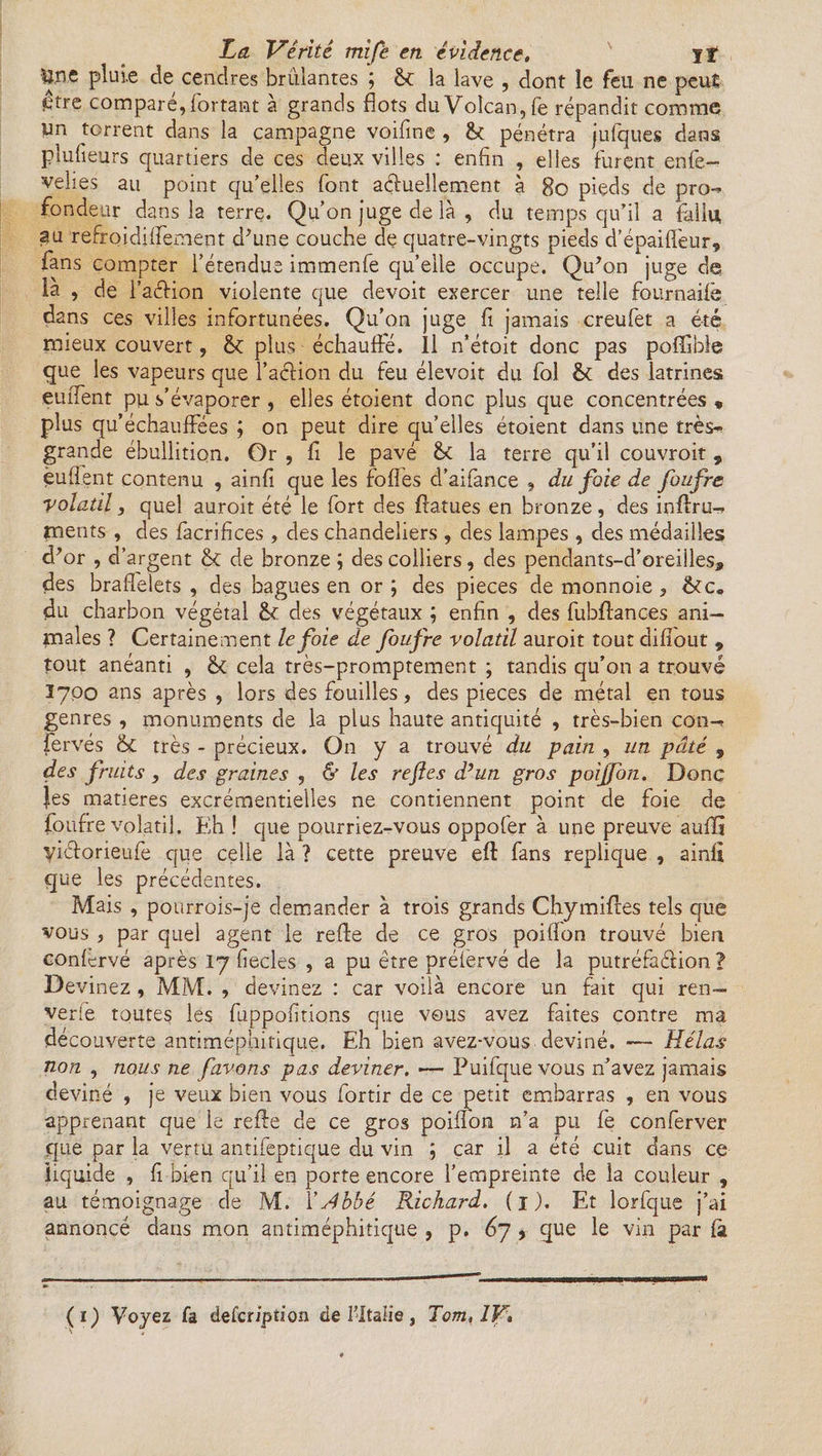 Une pluie de cendres brûlantes ; 6c la lave , dont le feu ne peuî être comparé, fortant à grands flots du Volcan, fe répandit comme un torrent dans la campagne voifine , fk pénétra jufques dans plufieurs quartiers de ces deux villes : enfin , elles furent enfle- velies au point qu’elles flont actuellement à 80 piçds de pro-* fondeur dans la terre. Qu’on juge de là , du temps qu’il a fallu au refroidiflement d'une couche de quatre-vingts pieds d’épaiffleur, flans compter l’étendue immenfle quelle occupe. Qu'on juge de la , de l’aéHon violente que devoit exercer une telle fournaifë dans ces villes infortunées. Qu’on juge fi jamais creuflet a été mieux couvert, 6c plus échauffé. Il n’étoit donc pas poflible que les vapeurs que l’aclion du feu élevoit du fol & des latrines enflent pu s’évaporer , elles étoient donc plus que concentrées « plus qu’échauffées ; on peut dire qu’elles étoient dans une très*» grande ébullition. Or , fi le pavé 6c la terre qu’il couvroit , èuflent contenu , ainfi que les fofles d’aiflance 9 du foie de foufre volatil, quel auroit été le fort des ftatues en bronze, des inftru- ments , des flacrifices , des chandeliers , des lampes , des médailles d'or , d’argent 6c de bronze ; des colliers, des pendants-d’oreiiles» des braflelets , des bagues en or ; des pièces de monnoie, 6c c„ du charbon végétal 6c des végétaux ; enfin , des fubftances ani-> males ? Certainement le foie de foufre volatil auroit tout difiout 9 tout anéanti , cela très-promptement ; tandis qu’on a trouvé Ï700 ans après , lors des fouilles, des pièces de métal en tous genres , monuments de la plus haute antiquité , très-bien con-? flervés & très - précieux. On y a trouvé du pain , un pâté 9 des fruits, des graines , & les refies d’un gros poijfon. Donc |es matières excrémentielles ne contiennent point de foie de foufre volatil. Eh ! que pourriez-vous oppofer à une preuve aufïî yiéforieufe que celle là ? cette preuve eft fans répliqué , ainfi que les précédentes. Mais , pourrois-je demander à trois grands Chymiftes tels que vous , par quel agent le refte de ce gros poiflon trouvé bien confervé après 17 fiecles , a pu être préiervé de la putréfaélion ? Devinez , MM. , devinez : car voilà encore un fait qui ren— verlè toutes les fuppofitions que vous avez faites contre ma découverte antiméphitique. Eh bien avez-vous deviné. — Hélas non , nous ne fiavons pas deviner. — Puifque vous n’avez jamais deviné , je veux bien vous fortir de ce petit embarras , en vous apprenant que le refte de ce gros poiflon n’a pu. fè conferver que par la vertu antifeptique du vin ; car il a été cuit dans ce liquide , fi bien qu’il en porte encore l’empreinte de la couleur , au témoignage de M. XAbbé Richard. (1). Et lorfque j’ai annoncé dans mon antiméphitique , p. 67 9 que le vin par fà