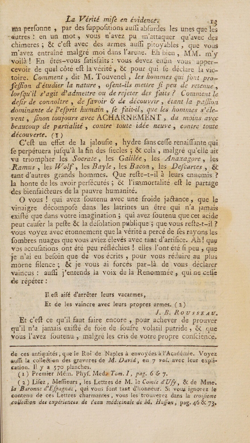 ÿaa ptrfonne 9 par des fuppo lirions aufti abflirdes les unes que les autres : en un mot, vous n’avez pu m’attaquer qu’avec des chimères ; &amp; c’eft avec des armes aufti pitoyables , que vous m’avez entraîné malgré moi dans l’arene. Eh bien , MM. m’y voilà ! En êtes-vous fatisfaits : vous devez enfin vous apper- cevoir de quel côté eft la vérité , &amp;C pour qui le déclare la Vic¬ toire. Comment, dit M. Touvenel, les hommes qui font pro- fejjïon. d'étudier la nature , ofent-ils mettre fi peu de retenue , loefquil s’agit d’admettre gu de rejeter des faits ? Comment le défir de connoître , de [avoir &amp; de découvrir , étant la pajjlon dominante de l’efprit humain , Je fait-il, que les hommes s’élè¬ vent , finon toujours avec ACHARNEMENT , du moins avec beaucoup de partialité , contre toute idée neuve , contre toute découverte. ( ï ) C’eft un effet de la jaloufie , hydre fans ceffe renaiflfante qui fe perpétuera jufqu’à la fin des fiecles ; &amp; cela , malgré quelle ait vu triompher les Socrate, les Galilée, les Ariaxagore, les Ramus , les JLrolf, les Bayle , les Bacon , les Dejcartes , éc tant d’autres grands hommes. Que refte-t-il à leurs ennemis ? la honte de les avoir periecutés ; 6c l’immortalité eft le partage des bienfaiteurs de la pauvre humanité. O vous ! qui avez foutenu avec une froide jatance, que ie vinaigre décompofe dans les latrines un être qui n’a jamais exifté que dans votre imagination ; qui avez foutenu que cet acide peut caufer la pefte Ô£ la defolation publique ; que vous refte-t—il ? vous voyez avec étonnement que la vérité a percé de Ces rayons les fombres nuages que vous aviez élevés avec tant d’artifice. Ah! que vos accufàtions ont été peu réfléchies ! elles l’ont été fi peu , que je n’ai eu befoin que de vos écrits , pour vous réduire au plus morne filence ; K je vous ai forcés par-là de vous déclarer vaincus : aufïi j’entends ia voix de la Renommée } qui ne celle de répéter : il efl aifé d’arrêter leurs vacarmes, Et de les vaincre avec leurs propres armés. (ï) /. B. Rousseau. Et c’eft ce qu’il faut faire encore , pour achever de prouver qu’il n’a jamais exifté de foie de foufre volatil putride , tk que Vous l’avez foutenu 5 malgré les cris de votre propre confcience. de ces antiquités , que le Roi de Naples à envoyées à l’Académie. Voyez auffi la collection des gravures de M. David., en 7 vol. avec leur expli¬ cation. 11 y a 570 planches. ( 1 ) Premier Mém. Phyf, Med.' Tom. 1, pag, 6 &amp; 7. ( 2 ) Lifez , Mefüeurs , les Lettres de M. le Comie d'Ufy, &amp; de Mme. ia Baronne d’Efpagnac , qui vous font tant d’honneur. Si vous ignorez le contenu de ces Lettres charmantes , vous les trouverez dans la troijkme