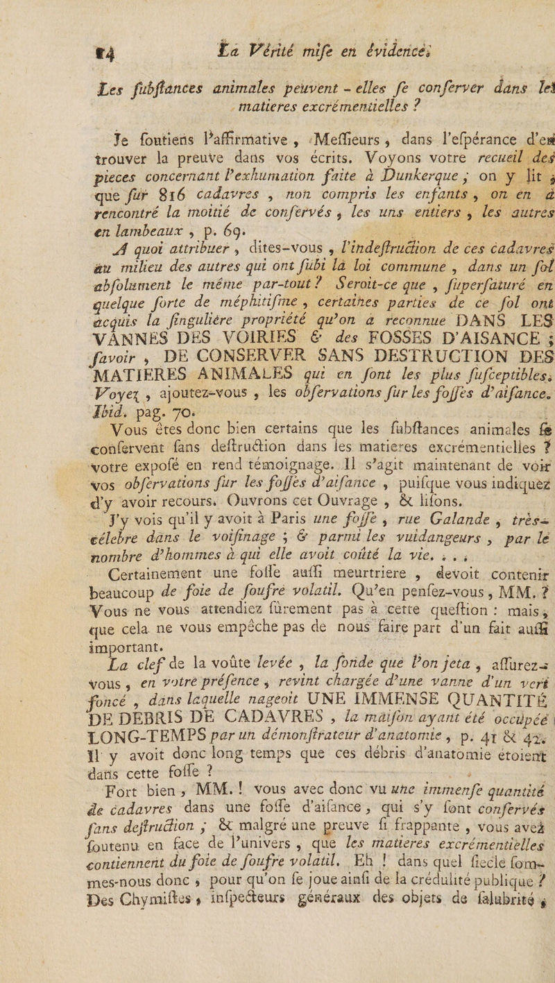 fes fubfiances animales peuvent - elles fe conferver dans Tel matières excrémentielles ? Je foutiens ^affirmative , Meilleurs , dans l’efpérance d’e» trouver la preuve dans vos écrits. Voyons votre recueil des pièces concernant Vexhumation faite à Dunkerque y on y lit $ que fur 8l6 cadavres , non compris les enfants , on en à rencontré la moitié de confervés 5 les uns entiers , les autres en lambeaux , p. 6g. jd quoi attribuer , dites-vous , Vindeflruction de ces cadavres àu milieu des autres qui ont fubi là loi commune , dans un fol abfilament le même par-tout ? Seroit-ce que , fuperfaturé en quelque forte de méphidfne , certaines parties de ce fol ont iacquis la (inguliére propriété qu’on a reconnue DANS LES VANNES DES VOIRIES & des FOSSES D’AISANCE ; /avoir , DE CONSERVER SANS DESTRUCTION DES MATIERES ANIMALES qui en font les plus fufcepdblesi Voye\ , ajoutez-vous , les obfervadons fur les fojfes d’ai fane e. Ibid. pag. 70. Vous êtes donc bien certains que les fubftances animales & confervent fans delîruélion dans les matières excrémentielles f votre expofé en rend témoignage. Il s’agit maintenant de voir vos obfervadons fur les fojjês d’ailance , puifque vous indiquez d’y avoir recours» Ouvrons cet Ouvrage , & liions. J’y vois qu’il y avoit à Paris une fojfe , rue Galande , très- célébré dans le voifinage ; & parmi les vuidangeurs , par le nombre d’hommes à qui elle avoit coûté la vie. * . . Certainement une folle aulïi meurtrière , devoit contenir beaucoup de foie de foufre volatil. Qu’en penfez-vous, MM. ? Vous ne vous attendiez fûrement pas à cette queftion : mais, que cela, ne vous empêche pas de nous faire part d'un fait aulfî important. La clef de la voûte levée , la fonde que l’on jeta , afîurez-' Vous , en votre préfence * revint chargée d’une vanne d'un vert foncé , dans laquelle nageoit UNE IMMENSE QUANTITÉ DE DEBRIS DE CADAVRES , la mâifon ayant été occüpéè i LONG-TEMPS par un démonftrateür d’anatomie , p. qx 42. Il y avoit donc long temps que ces débris d’anatomie étoierrt dans cette folfe ? Fort bien , MM. ! vous avec donc vu une immenfe quantité £e cadavres dans une folfe d’aifance * qui s’y font confervés fans dcfiruction y & malgré une preuve fi frappante , vous aveâ foutenu en face de l’univers , que les matières excrémentielles contiennent du foie de foufre volatil. Eh ! dans quel ficelé fom- mes-nous donc , pour qu’on fe joueainli de la crédulité publique i Des Chymiftes » infpe&eurs généraux des objets de falubnté »