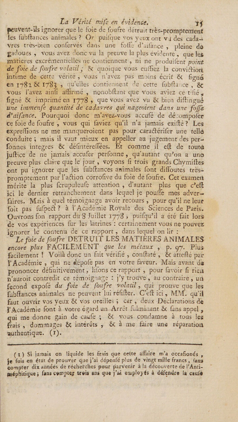 peuvent-ils ignorer que le foie de foufre détruit très-promptement les fubftances animales? Or puifque vos yeux ont vides cada~ Vres très-mien confervés dans une folie d’aifance , 'pleine d© gadoues , vous avez donc vu la preuve la plus évidente , que le& matières excrémentielles ne contiennent , ni ne produifent point de foie de foufre volatil ■ quoique vous eu (fiez la convicliori intime de cette vérité , vous n’avez pas moins écrit & ligné en 1782 & 1783 ? qu’elles contiennent de cette fubftance , & vous l’avez ainli affirmé , nonobffant que vous aviez ce taie ÿ figné & imprimé en 1778 ? que vous avez vu & bien diffingué une immenfe quantité de cadavres qui nageaient dans une fojfc d’a.ifance. Pourquoi donc m’avez-vous accufé cîe dé mmpolèr ce foie de foufre , vous qui faviez qu’il n’a jamais exifté ? Les expreffions ne me manqueroient pas pour caraélérifer une tellé Conduite ; mais il vaut mieux en appeller au jugement des per- fonnes intégrés 6c défintéreffées. Et comme il eft de toutâ juffice de ne jamais accufer perfonne , qu’autant qiffon a un© preuve plus claire que le jour , voyons fi trois grands Chymifles ont pu ignorer que les fubftances animales font diffoutes très- promptement par l’a&ion corrofive du foie de foufre. Cet exameti mérite la plus fcrupuleufe attention , d’autant plus que c’eft ici le dernier retranchement dans lequel je pouffe mes adver- faires. Mais à quel témoignage avoir recours , pour qu’il ne leui1 foit pas fufpeéf ? à l’Académie Royale des Sciences de Paris. Ouvrons fon rapport du 8 Juillet 1778 * puifquhl a été fait lors de vos expériences fur les latrines : certainement vous ne pouvez ignorer le contenu de ce rapport, dans lequel on lit : Le foie de foufre DETRUIT LES MATIERES ANIMALES encore plus FACILEMENT que les métaux ? p, qy. Plus- facilement î Voilà donc un fait vérifié , conftaté , & attefté par l’Académie , qui ne dépofe pas en votre faveur. Mais avant ds prononcer définitivement > liions ce rapport , pour favoir fi rien îi’auroit contredit ce témoignage : j*y trouve, au contraire , un fécond expofé du foie de foufre volatil, qui prouve que les fubftances animales ne peuvent lui réfifter. C’eft ici, MM. qu’il faut ouvrir vos yeux §C Vos oreilles ; car , deux Déclarations de l’Académie font à votre égard un-Arret fulminant &< (ans appel 3 qui me donne gain de caufe ; 6c vous condamne à tous les frais , dommages & intérêts 6c à me faire une réparation authentique. (ï). ( 1 ) Si jamais on liquide les frais que cette affaire m7a occafionés , Je fuis en état, de prouver que j’ai dépenféplus de vingt mille francs , fans compter dix années de récherches pour parvenir à la découverte de l’Anti- g&éphitique j f»ns €9inntejf treis ans que j’ai employés à défendre la caufè