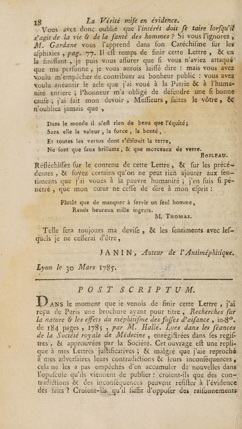 Vous avez donc oublié que l'intérêt doit Je taire lorfquil s'agit de la vie &amp; de la J'anté des hommes ? Si vous Tignorez , M. Gardane vous l’apprend dans Ton Catéchifme fur les afphixies , pag. 77. Il efl temps de finir cette Lettre , &amp; en la fimflant , je puis vous afiure.r que fi vous n’aviez attaqué que ma perlonne , je vous aurois laide dire : mais vous avez voulu m’empécher de contribuer au bonheur public : vous ave2 voulu anéantir le zele que j’ai voué à la Patrie &amp; à l’huma¬ nité entière ; Phonneur m’a obligé de défendre une fi bonne caufe ; j’ai fait mon devoir Meilleurs , faites le vôtre » &amp; n’oubliez jamais que , Dans le inonde il n’eft rien de beau que l’équité; Sans elle la valeur , la force , la bonté , . Et toutes les vertus dont s’éblouit la terre, Me font que faux brillants, &amp; que morceaux de verre. Boileau. RéfiéchiiTez fur le contenu de cette Lettre, &amp; fur les précé-r dentes , Ôt foyez certains qu’on ne peut rien ajouter aux fen- timents que j’ai voués à la pauvre humanité j j’en fuis fi pé¬ nétré ? que mon cœur ne celle de dire à mon efprit : Plutôt que de manquer à fervir un feul homme, Rends heureux mille ingrats. M. Thomas. Telle fera toujours ma devife , les fentiments avec les¬ quels je ne cellerai d’étre, JANIN, Auteur de V A ntiméphiti que 0 Ly on le 00 Mars I785. P O S T SCRIPTUM. D ANS le moment que je venois de finir cette Lettre , j’ai reçu de Paris une brochure ayant pour titre , Recherches fur la nature &amp; les effets du raéphiûfmc des foffes d'aifance , in-8°. de 184 pages , 1785 5 par M. Halle. Lues dans les féances de la Société royale de Médecine , enrégifirées dans fes regifi très , 6c approuvées par la Société. Cet ouvrage efl: une répli¬ qué à mes Lettres juftificatives ; 6c malgré que j’aie reproché à mes adverfaires leurs contradictions 6c leurs inconféquences 9 cela ne les a pas empêchés d’en accumuler de nouvelles dans l’opufcule qu’ils viennent de publier: croient-ils que des con- tradi étions 6c des inconféquences peuvent refifter à l’évidence des faits ? Croient-ils qu’il fuffit d'oppofer des raifonnements