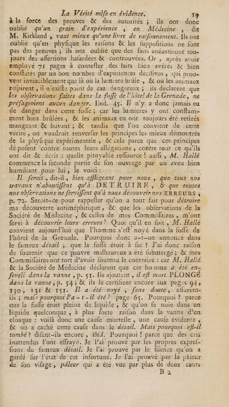 à la force des preuves 6c des autorités ; ils ont donc oublié qu'un grain d'expérience , en Médecine , dit 3VL Kirkland , vaut mieux qu’une livre de raifonnement. Ils ont oublie qu'en phyfique les raifons 6c les fuppofitions ne font pas des preuves ; ils ont oublié que des faits anéantiront tou¬ jours des alfertions hafardées 6c controuvées. Or , après avoir employé 71 pages à contefler des faits bien avérés 6c bien confiâtes par un bon nombre d'expériences decifives , qui prou¬ vent invinciblement que là où la lumière brûle , 6c ou les animaux refpirent, il n’exifle point de gaz dangereux ; ils déclarent que les obférvations faites dans la foffe de Vhôtel de la Grenade , ne préfageoient aucun danger. Ibid. 45. Il n’y a donc jamais eu de danger dans cette folle ; car les lumières y ont conflam- ment bien brûlées , 6c les animaux en ont toujours été retirés mangeant 6c buvant ; 6c tandis que l’on convient de cette vérité , on voudroit renverfer les principes les mieux démontrés de la phyfique expérimentale , 6c cela parce que ces principes dé pofent contre toutes leurs allégations , contre tout ce qu’ils ont dit 6c écrit : quelle pitoyable refiource ! aufïi , AI. Halle commence la féconde partie de fon ouvrage par un aveu bien humiliant pour lui , le voici : Il feroit , dit-il , bien affligeant pour nous , que tous nos travaux n abouti(fent qu’à DETRUIRE, & que toutes nos obférv ations ne ferviffent qu à nous découvrir nos ERREURS , p. 71. Seroit-ce pour rappeller qu’on a tout fait pour détruire ma découverte antiméphitique , 6c que les obfervations de la Société de Médecine , 6c celles de mes Commiffaires , m’ont fervi à découvrir leurs erreurs? Quoi qu’il en loit , M. Hallé convient aujourd’hui que l’homme s’eft noyé dans la folfe de l’hôtel de la Grenade. Pourquoi donc a-t—on annoncé dans le fameux détail , que la folfe étoit à fec ? J’ai donc raifon de foutenir que ce pauvre malheureux a été fubmergé ; & mes Commiffaires ont tort d’avoir fôutenu le contraire : car AI. Hallé 6c la Société de Médecine déclarent que cet homme a été en- feveli dans la vanne , p. 51. Ils ajoutent , il eft mort PLONGE dans la vanne, p. 54; 6c ils le certifient encore aux pages 94, 130 j 131 &£ 151. Il a été noyé , fans doute, atfurent- iis ; mai ? pourquoi l’a - t -il été? page 65. Pourquoi? parce que la folié étoit pleine de liquide , 6c qu’on fe noie dans un liquide quelconque , à plus forte raifon dans la vanne d’un cloaque : voilà donc une caufe mortelle , une caufe évidente , 6c on a caché cette caufe dans le détail. Mais pourquoi eji-il tombé ? difent—ils encore , ibid. Pourquoi ! parce que des cris inattendus l’ont effrayé. Je l’ai prouvé par les propres expref- fions du fameux détail. Je l’ai prouvé par le fiience qu’on a gardé fur l’état de cet infortuné. Je l’ai prouvé par la pâieur «le fon vifage, pâleur qui a été vue par plus de deux cents