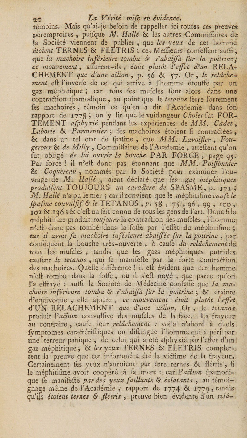 témoins. Mais qu’ai~je befoin de rappeller ici toutes ces preuves péremptoires , puifque M. Halle & les autres Commiffaires de la Société viennent de publier , que les yeux de cet homme étoient TERNES & FLETRIS ; ces Meffieurs confeffent aufïî, que la mâchoire inférieure tomba & s’abaijfa pur la poitrine ; ce mouvement, alfurent-ils , étoit plutôt l’ejpet d’un RELA¬ CHEMENT que d’une action , p. 56 & 57. Or , le relâche- ment efl l’inverfe de ce qui arrive à l’homme étouffé par un gaz méphitique ; car tous fes mufcles font alors dans une contraction fpamodique , au point que le tétanos ferre fortement fes mâchoires , témoin ce qu’en a dit l’Académie dans fon rapport de 1778) on y lit que le vuidangeur Cholet fut FOR¬ TEMENT afphyxié pendant les expériences de MM. Cadet, Laborie <k Parmentier ; fes mâchoires étoient fi contractées , dans un tel état de fpafme , que MM. Lavoijier , Fou- geroux & de Milly 9 Gommiffaires de l’Academie , attellent qu’on fut obligé de lui ouvrir la bouche PAR FORCE , page 95. Par force ! il n'efl donc pas étonnant que MM. PoiJJonnier êc Coquereau , nommés par la Société pour examiner l’ou¬ vrage de M. Halle , aient déclaré que les gaix méphitiques produisent TOUJOURS un caractère de SPASME, p. 171 ; M. Halle n?a pu le nier ; car il convient que le méphitifine caufele fpafme convulfif & le TETANOS , p. 58 ? 75 , 96 , 99 , *co , jqi 136 ; c’eft un fait connu de tous les gens de l’art. Donc fi le méphitifme produit toujours la contraction des mufcles , l’homme n'efl donc pas tombé dans la fofle par l’effet du méphitifme ; car il avoit fa mâchoire inférieure abaijfée fur la poitrine , par conféquent la bouche très-ouverte , à caufe du relâchement de tous les mufcles , tandis que les gazs méphitiques putrides caufent le tétanos , qui fe manifefle par la forte contraction des mâchoires. Quelle différence ! il efl évident que cet homme n’efl tombé dans la foffe , où il s’efl noyé , que parce qu’on l’a effrayé : auffi la Société de Médecine confeffe que la ma- chaire inférieure tomba & s’abaijfa fur la poitrine ; <k crainte d'équivoque , elle ajoute , ce mouvement étoit plutôt Vejfet d’UN RELACHEMENT que d’une action. Or, le tétanos produit 1 ’açtion convulfive des mufcles de la face. La frayeur au contraire , caufe leur relâchement : voila d'abord à quels fymptomes caratérifliques on diflingue l’homme qui a péri par une terreur panique , de celui qui a été afphyxié par l’effet d’un gaz méphitique ; & les y eux TERNES & FLETRiS complet- stent la preuve que cet infortuné a été la victime de la frayeur. Certainement fes yeux n’auroient put être ternes flétris , fi le méphitifme avoit coopéré à fa mort ; car 1 ’action fpamodi¬ que fe manifefle par des yeux fâillants & éclatants , au témoi¬ gnage même de l’Académie rapport de 1774 fk I779 , tandis qu’ils étoient ternes & flétris , preuve bien évidente d’un relâ-