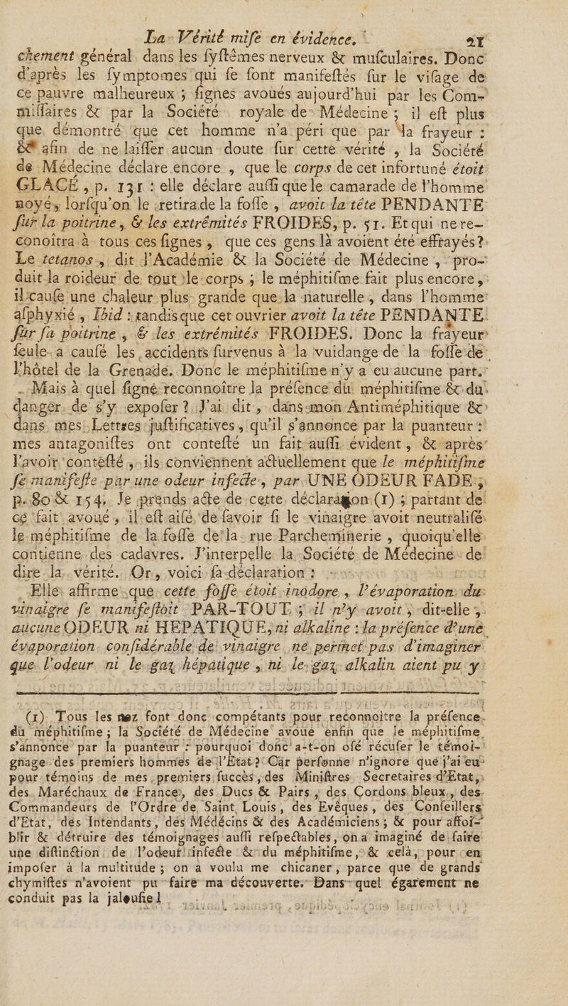 chement général dans les fyfîêmes nerveux & mufculaires. Donc d’après les fymptomes qui fe font manifeftés fur le vifage de ce pauvre malheureux ; lignes avoués aujourd’hui par les Corn-, miliaires 6c par la Société royale de Médecine ; il eft plus que démontré que cet homme n’a péri que par la frayeur : afin de ne biffer aucun doute fur cette vérité , la Société d® Médecine déclare encore , que le corps de cet infortuné était GLACE , p. 15 r : elle déclare aufïiquele camarade de l’homme noyé, lorfqu’on le retira de la foffe , avait la tête PENDANTE fur la poitrine, & les extrémités FROIDES, p. fi. Et qui nere- conoîtra à tous ces figues , que ces gens là avoient été effrayés? Le tétanos , dit l’Académie 6c la Société de Médecine , pro¬ duit la roideur de tout le corps ; le méphitifme fait plus encore, il caufe une chaleur plus grande que la naturelle , dans l’homme afphyxié , Ibid : tandis que cet ouvrier avait la tête PENDANTE fur fa poitrine , & les extrémités FROIDES. Donc la frayeur feule a caufé les accidents furvenus à la vuidange de la foffe de l’hôtel de la Grenade. Donc le méphitifme n’y a eu aucune part. ' Mais à quel figne reconnaître la préfence du méphitifme & du danger de s’y expo fer ? J’ai dit, dans mon Antiméphitique &: dans mes Lettres juflifiçatives, qu’il s’annonce par la puanteur : mes antagoniftes ont conteffé un fait aufîi évident, & après l’avoir conteflé , ils conviennent actuellement que le méphitifme fe mahifefte par une odeur infeâe , par UNE ODEUR FADE , p. 80 & 154. Je prends acte de cette déclaration (i) ; partant de ce fait avoué, il eft aifé de favoir fi le vinaigre avoit neutralifé Ig méphitifme de la foffe de la rue Parchemmerie , quoiqu’elle contienne des cadavres. J’interpelle la Société de Médecine de dire la vérité. Or , voici fa déclaration : Elle affirme que cette fojfe était inodore , l’évaporation du vinaigre fe manifejloit PAR-TOUT; il n’y avoit, dit-elle, aucune ODELTR ni HEPATIQUE, ni alkaline : la préfence d’une évaporation confidérable de vinaigre ne permet pas d’imaginer que l’odeur ni le ga\ hépatique , ni le ga\ alkalin aient pu y (1) Tous les nez font donc compétants pour reconnoitre la préfence du méphitifme ; la Société de Médecine avoue enfin que le méphitifme s'annonce par la puanteur : pourquoi donc a-t-on ofé récufer le témoi¬ gnage des premiers hommes de l’Etat? Car perfonne n’ignore que j’ai eu pour témoins de mes premiers fuccès, des Minières Secrétaires d’Etat, des Maréchaux de France , des Ducs & Pairs , des Cordons bleux , des Commandeurs de l’Ordre de Saint Louis , des Evêques, des Confeillers d'Etat, des Intendants, des Médecins & des Académiciens ; & pour affoi-' blir & détruire des témoignages aufli refpe&ables, on a imaginé de faire une diftin&ion de l’odeur infe&e & du méphitifme, & cela, pour en impofer à la multitude ; on a voulu me chicaner , parce que de grands chymiftes n’avoient pu faire ma découverte. Dans quel égarement ne conduit pas la jaleufiel