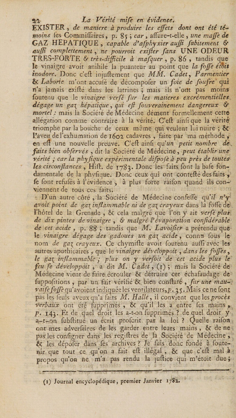 EXISTER, de maniéré a produire les effets dont ont été té¬ moins les Commiffaires, p. 85 5 car, affure-t-elle , une maffè de GAZ HEPATIQUE, capable d’afphyxier aujfi fubitement 6e auffî complettement , ne pourroit exifter fans UNE ODEUR TRES-FORTE & très-difficile à mafquer, p. 86 , tandis que le vinaigre avait anihilé la puanteur au point que la fojfe étbit inodore. Donc c’eft injuftement que MM. Cadet, Parmentier êc Laborie m’ont accule de décompofer un foie de foufre qui n'a jamais exifté dans ies latrines ; mais ils n’ortt pas moins fouteau que le vinaigre verfé fur les matières excrémentielles dégage un ga\ hépatique, qui eft fouverainement dangereux & mortel : mais la Société de Médecine dément Formellement cette allégation comme contraire à la vérité. C’eft ainft que la vérité triomphe par la bouche de ceux même qui veulent lui nuire ; êc Paveu de l’exhumation de 1602 cadavres , faite par ma méthode , en efi une nouvelle preuve. C’eft ainfi qu'un petit nombre de. faits bien obfervés , dit la Société de Médecine, peut établir une vérité ‘ car la phyjique expérimentale difpof 'e à peu près de toutes les circonftances , HifF. de .1783. Donc les faits font la bafe fon¬ damentale de là phvfique. Donc ceux qui ont contefté des faits , iè font refufés à l’évidence , à plus forte raifon quand ils con¬ viennent de tous ces faits. D’un autre côté , la Société de Médecine confefle qu’T n’y avoit point de gai inflammable ni de ga\ crayeux dans la foffe de l’hôtel de la Grenade , cela malgré que l’on y ait verfé plus de dix pintes de vinaigre , & malgré l’évaporation conjidérable de cet acide , p. 88 j tandis que M. Lavoifier a prétendu que le vinaigre dégage des gadoues un ga\ acide , connu fous le nom de ga\ crayeux. Ce chymifte avoit foutenu aufïi avec les autres apothicaires, que le vinaigre développoit , dans les fojfes, le ga\ inflammable y plus on y verfoit de cet acide plus le feu fe développoit , a dit M. Cadet, (1) ; mais la Société de Médecine vient de faire écrouler détruire cet échafaudage de fuppofitions , par un fait vérifié & bien conftaté , fur une mau- vaifefoffe qu’avoient indiquée les ventilateurs,/?. 3 5. Mais ce ne font pas les feuîs aveux qu’a faits M. Halle, il convient que les procès verbaux ont été fupprimés , ÔC qu’il les a entre fes mains , p. 143. Et de quel droit les a-t-on fupprimés ? de quel droit y a.-t-on fubftitué un écrit proferit par la loi ? Quelle raifon ont mes adverfaires de les garder entre leurs mains, ôf de ne pas les configner dans les regiftres de la Société de Médecine, & les dépofer dans fes archives ? Je fuis donc fondé à foute- nir que tout ce qu’on a fait eft illégal , £c que c’eft mal à propos qu’on ne m’a pas rendu la juftice qui m’étoit due; (1) Journal encyclopédique, premier Janvier 1782.