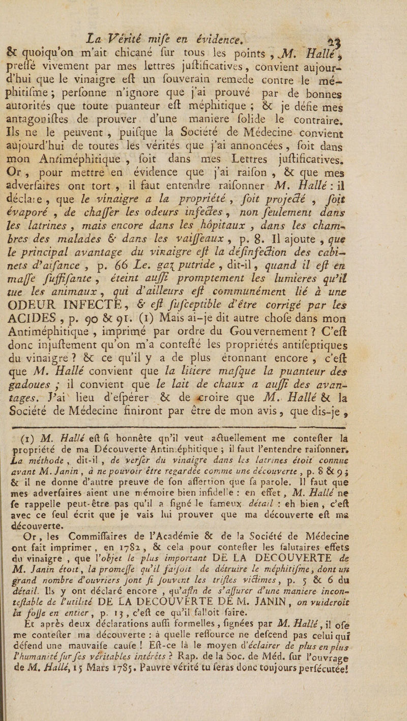 êc quoiqu’on m’ait chicané fur tous les points , Halle 9 preli'é vivement par mes lettres juftificatives, convient aujour¬ d’hui que le vinaigre eft un fouverain remede contre le me— phitifme ; perfonne n’ignore que j’ai prouvé par de bonnes autorités que toute puanteur eft méphitique ; 6c je défie mes antagoniftes de prouver d’une maniéré folide le contraire. Ils ne le peuvent , puifque la Société de Médecine convient aujourd’hui de toutes les vérités que j’ai annoncées, Toit dans mon Anfiméphitique , foit dans mes Lettres iuftificatives. Or , pour mettre en évidence que j’ai raifon , Sc que mes adverfaires ont tort , il faut entendre raifonner M. Halle : il déclaie, que le vinaigre a la propriété, foit projecté , foit évaporé , de chajfer les odeurs infectes , non feulement dans les latrines , mais encore dans les hôpitaux , dans les cham* hres des malades &lt;$’ dans les vaijfeaux , p. g. Il ajoute , que le principal avantage du vinaigre ejt la défnfection des cabi¬ nets d’aifance , p. 66 Le. ga\ putride , dit-il, quand il eft en. ma(fe fujfifante , éteint auffî promptement les lumières qu’il tue les animaux, qui d’ailleurs ejt communément lié à une ODEUR INFECTE, &amp; eft fufceptible d'être corrigé par les ACIDES , p. 9o 6c 91. (1) Mais ai-je dit autre chofe dans mon Antiméphitique, imprimé par ordre du Gouvernement? C’eft: donc injuftement qu’on m’a contefté les propriétés antifeptiques du vinaigre ? ôt ce qu’il y a de plus étonnant encore , c’eft: que M. Hallé convient que la litiere mafque la puanteur des gadoues j il convient que le lait de chaux a aujjî des avan¬ tages. J’ai lieu d’efpérer &amp; de -croire que M. Hallé 6c la Société de Médecine finiront par être de mon avis, que dis-je 9 (1) M. Hallé eft ft honnête qn’il veut a&amp;uellerr.ent me contefter la propriété de ma Découverte Antiméphitique ; il faut l’entendre raifonner. La méthode , dit-il , de vcrfer du vinaigre dans les latrines étoit connue avant M. Janin , à ne pouvoir être regardée CGmme une découverte , p. 8 &amp; 9 j &amp; il ne donne d’autre preuve de fon affertion que fa parole. Il faut que mes adverfaires aient une mémoire bien infidel'e : en effet, M. Hallé ne fe rappelle peut-être pas qu’il a figné le fameux détail : eh bien, c’eft avec ce feul écrit que je vais lui prouver que ma découverte eft ms découverte. Or , les Commiffaires de l’Académie &amp; de la Société de Médecine ont fait imprimer , en 1782 , &amp; cela pour contefter les falutaires effets du vinaigre , que Vobjet le plus important DE LA DECOUVERTE de. M. Janin étoit, la promejje qu’il fa]oit de détruire le méphitifme, dont un grand nombre d*ouvriers jont fi Jouvint les trifies victimes, p. 5 &amp; 6 du détail. Ils y ont déclaré encore , qu'afin de s’afiurer d’une maniéré incon- tcfiable de L’utilité DE LA DECOUVERTE DÈ M. JANIN , on vuideroit la fojje en entier, p. 13 , c’eft ce qu’il falloit faire. Et après deux déclarations auffi formelles, fignées par M. Hallé, il ofe me contefter ma découverte : à quelle reffource ne defeend pas celui qui défend une mauvaife caufe ! Eft-ce là le moyen d’éclairer de plus en nias V humanitéfur fies véritables intérêts ? Rap. de la Soc. de Méd. fur l’ouvrage de M. Hallé, 15 Mars 17S5 • Pauvre vérité tu feras donc toujours jperfécutée!