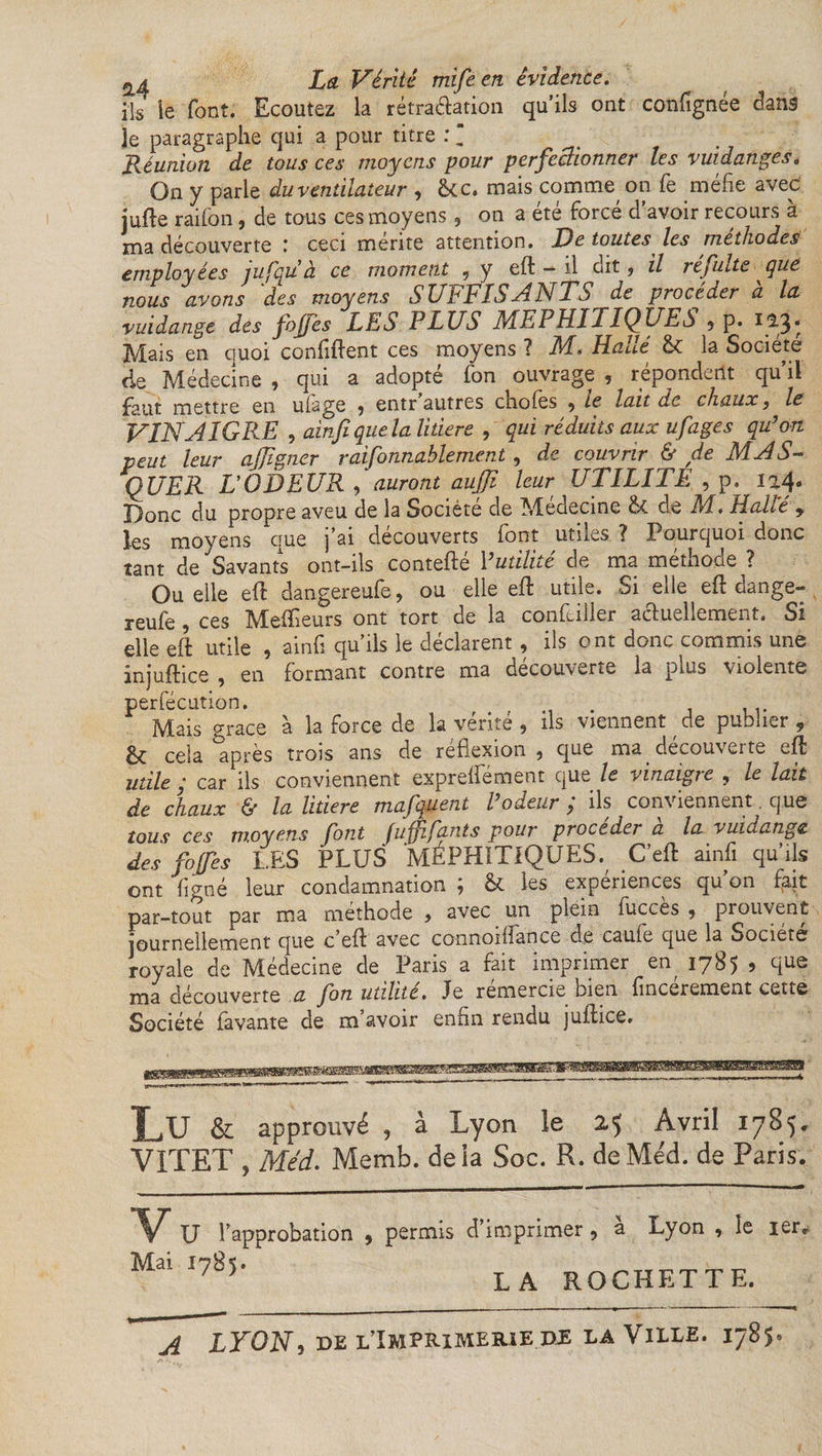 ils îe font. Ecoutez la rétractation qu’ils ont confignee dans Je paragraphe qui a pour titre : “ Réunion de tous ces moyens pour perfectionner les vuidangês* On y parle du ventilateur , &amp;c. mais comme, on fe méfie avec jufte raifon, de tous ces moyens, on a été forcé d’avoir recours à ma découverte : ceci mérite attention. De toutes les méthodeà employées jufqu à ce moment , y efifc — il dit, il refaite que nous avons des moyens SUFFISANTS de procéder à la vuidange des fojfes LES PLUS MEPHITIQUES 9 p. 12.3* Mais en quoi confident ces moyens ? NI* Haut &amp; la Société de Médecine , qui a adopté Ton ouvrage , répondent qu’il faut mettre en ulage 9 entr autres choies 9 Le lait de chaux} le VINAIGRE , ainfi que la litiere , qui réduits aux ufages qu’au peut leur ajjigner raisonnablement 9 de couvrir 6 yte MA S— QUE,R DOD EUR , auront aujji leur UTILITE , p. 124. Donc du propre aveu de la Société de Menecine de M. Halte 9 les moyens que j’ai découverts font utiles ? Pourquoi donc tant de Savants ont-ils contefté P utilité de ma méthode ? Quelle eft dangereufe, ou elle eft utile. Si elle eft dange- reufe , ces Meilleurs ont tort de la concilier actuellement. Si elle eft utile , ainfi qu’ils le déclarent , ils ont donc commis une injuftice 9 en formant contre ma decouverte la pius violente Derfecution. Mais grâce à la force de la vérité , ils viennent , de publier , êt cela après trois ans de réflexion , que ma découverte ed utile ; car ils conviennent exprefiement que le vinaigre , le lait de chaux &amp; la litiere mafquent l’odeur; ils conviennent que tous ces moyens font fufjhfants pour procéder a la vuidange des fojfes LES PLUS MÉPHITIQUES. C’ed ainfi qu’ils ont ligné leur condamnation ; &amp; les expériences qu’on fait par-tout par ma méthode 9 avec un plein fuccès 9 prouvent journellement que c’ed avec connoifiance de caufe que la Société royale de Médecine de Paris a fait imprimer en, 1785 , que ma découverte a fon utilité. Je remercie bien fincerement cette Société Pavante de m’avoir enfin rendu juftice. Lu &amp; approuvé , à Lyon le 25 Avril 1785. VITET , Med. Memb. delà Soc. R. deMéd. de Paris. Y U l’approbation 9 permis d’imprimer 5 a Lyon , îe ier, Mai I?85' LA ROCHETTE. A LYON9 de l’Imprimerie de la Ville. 1785.