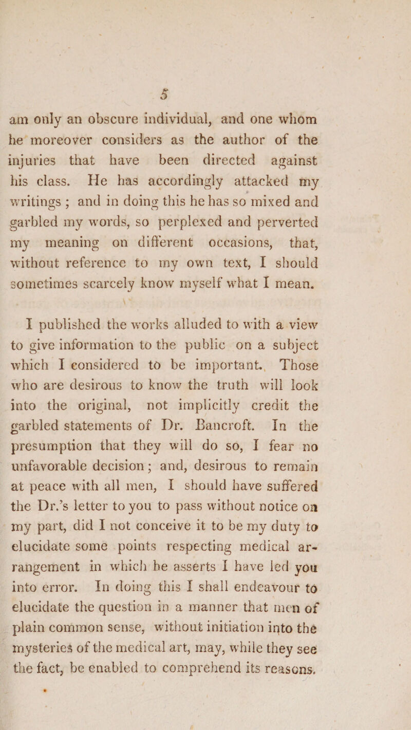 am only an obscure individual, and one whom he moreover considers as the author of the injuries that have been directed against his class. He has accordingly attacked my writins:s : and in dointy this he has so mixed and O O garbled my words, so perplexed and perverted my meaning on different occasions, that, without reference to my own text, I should sometimes scarcely know myself what I mean. \ I published the works alluded to with a view to give information to the public on a subject which I considered to be important., Those who are desirous to know the truth will look into the original, not implicitly credit the f^arbled statements of Dr. Bancroft. In the presumption that they will do so, I fear no unfavorable decision; and, desirous to remain at peace with all men, I should have suffered the Dr.’s letter to you to pass without notice on my part, did I not conceive it to be my duty to elucidate some points respecting medical ar¬ rangement in whicli be asserts I have led you into error. In doing this I shall endeavour to elucidate the question in a manner that men of plain common sense, without initiation iqto the mysteries of the medical art, may, while they see the fact, be enabled to comprehend its reasons.